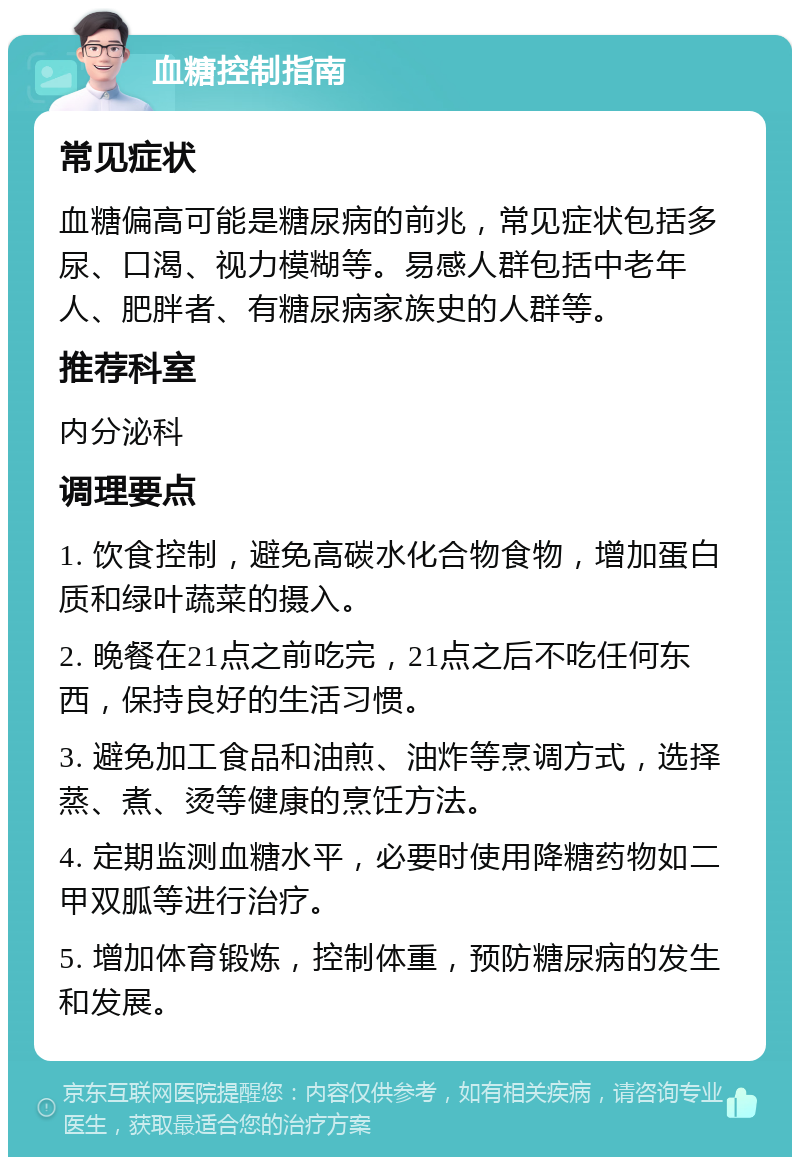 血糖控制指南 常见症状 血糖偏高可能是糖尿病的前兆，常见症状包括多尿、口渴、视力模糊等。易感人群包括中老年人、肥胖者、有糖尿病家族史的人群等。 推荐科室 内分泌科 调理要点 1. 饮食控制，避免高碳水化合物食物，增加蛋白质和绿叶蔬菜的摄入。 2. 晚餐在21点之前吃完，21点之后不吃任何东西，保持良好的生活习惯。 3. 避免加工食品和油煎、油炸等烹调方式，选择蒸、煮、烫等健康的烹饪方法。 4. 定期监测血糖水平，必要时使用降糖药物如二甲双胍等进行治疗。 5. 增加体育锻炼，控制体重，预防糖尿病的发生和发展。