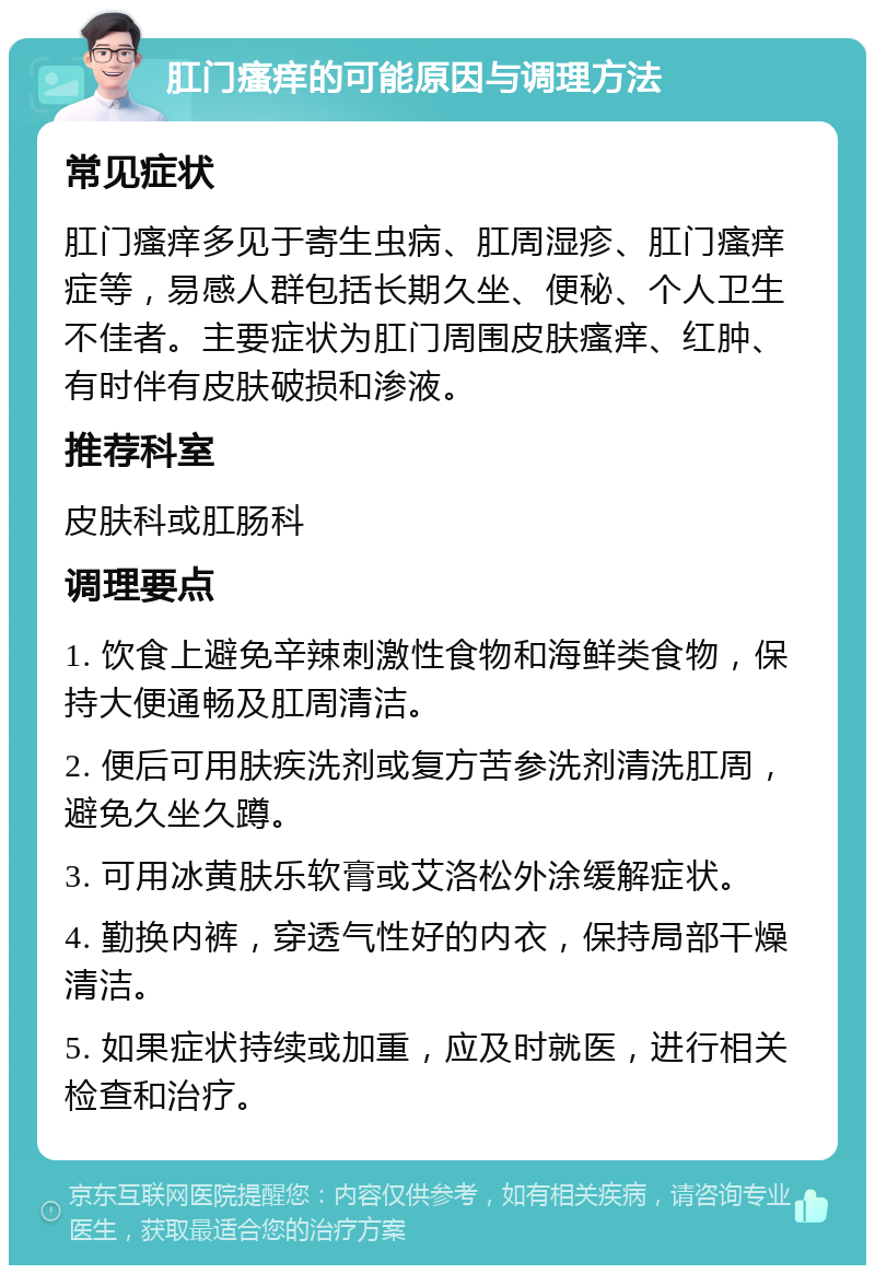 肛门瘙痒的可能原因与调理方法 常见症状 肛门瘙痒多见于寄生虫病、肛周湿疹、肛门瘙痒症等，易感人群包括长期久坐、便秘、个人卫生不佳者。主要症状为肛门周围皮肤瘙痒、红肿、有时伴有皮肤破损和渗液。 推荐科室 皮肤科或肛肠科 调理要点 1. 饮食上避免辛辣刺激性食物和海鲜类食物，保持大便通畅及肛周清洁。 2. 便后可用肤疾洗剂或复方苦参洗剂清洗肛周，避免久坐久蹲。 3. 可用冰黄肤乐软膏或艾洛松外涂缓解症状。 4. 勤换内裤，穿透气性好的内衣，保持局部干燥清洁。 5. 如果症状持续或加重，应及时就医，进行相关检查和治疗。