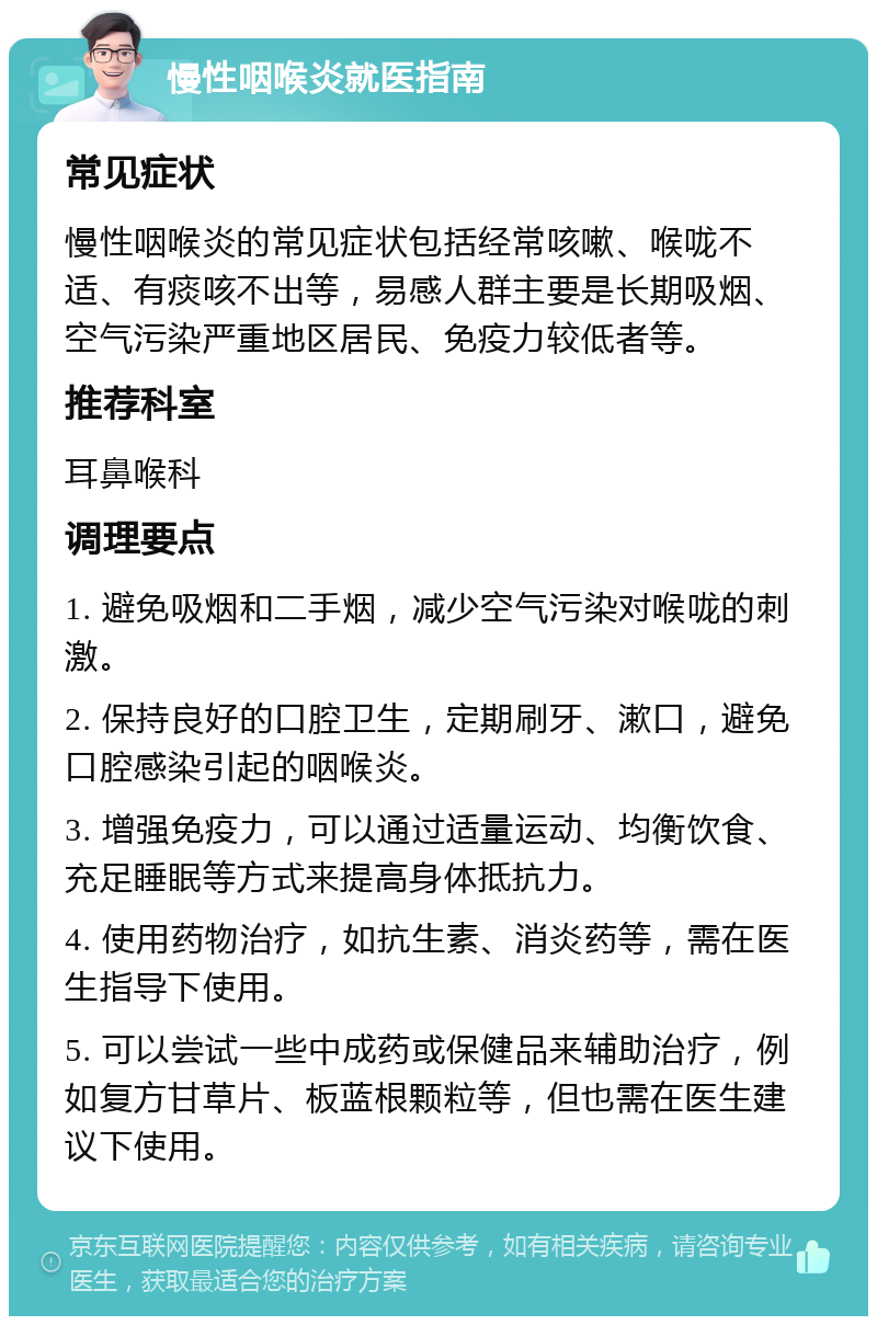 慢性咽喉炎就医指南 常见症状 慢性咽喉炎的常见症状包括经常咳嗽、喉咙不适、有痰咳不出等，易感人群主要是长期吸烟、空气污染严重地区居民、免疫力较低者等。 推荐科室 耳鼻喉科 调理要点 1. 避免吸烟和二手烟，减少空气污染对喉咙的刺激。 2. 保持良好的口腔卫生，定期刷牙、漱口，避免口腔感染引起的咽喉炎。 3. 增强免疫力，可以通过适量运动、均衡饮食、充足睡眠等方式来提高身体抵抗力。 4. 使用药物治疗，如抗生素、消炎药等，需在医生指导下使用。 5. 可以尝试一些中成药或保健品来辅助治疗，例如复方甘草片、板蓝根颗粒等，但也需在医生建议下使用。