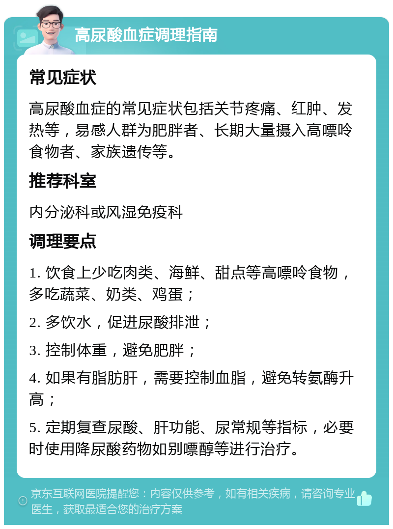 高尿酸血症调理指南 常见症状 高尿酸血症的常见症状包括关节疼痛、红肿、发热等，易感人群为肥胖者、长期大量摄入高嘌呤食物者、家族遗传等。 推荐科室 内分泌科或风湿免疫科 调理要点 1. 饮食上少吃肉类、海鲜、甜点等高嘌呤食物，多吃蔬菜、奶类、鸡蛋； 2. 多饮水，促进尿酸排泄； 3. 控制体重，避免肥胖； 4. 如果有脂肪肝，需要控制血脂，避免转氨酶升高； 5. 定期复查尿酸、肝功能、尿常规等指标，必要时使用降尿酸药物如别嘌醇等进行治疗。