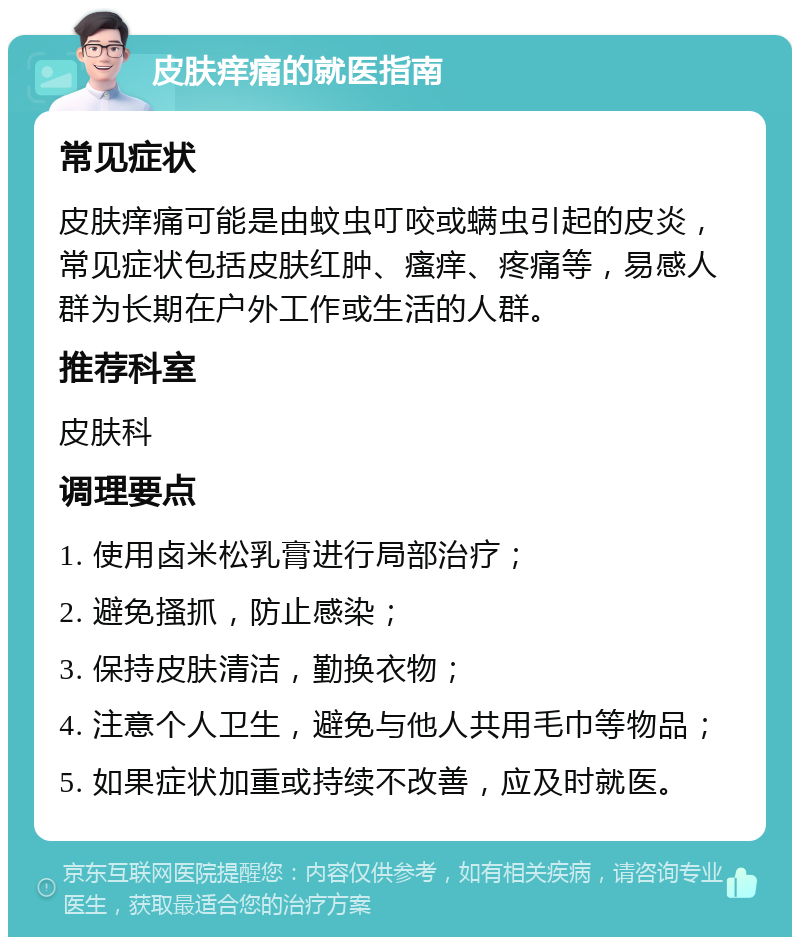 皮肤痒痛的就医指南 常见症状 皮肤痒痛可能是由蚊虫叮咬或螨虫引起的皮炎，常见症状包括皮肤红肿、瘙痒、疼痛等，易感人群为长期在户外工作或生活的人群。 推荐科室 皮肤科 调理要点 1. 使用卤米松乳膏进行局部治疗； 2. 避免搔抓，防止感染； 3. 保持皮肤清洁，勤换衣物； 4. 注意个人卫生，避免与他人共用毛巾等物品； 5. 如果症状加重或持续不改善，应及时就医。