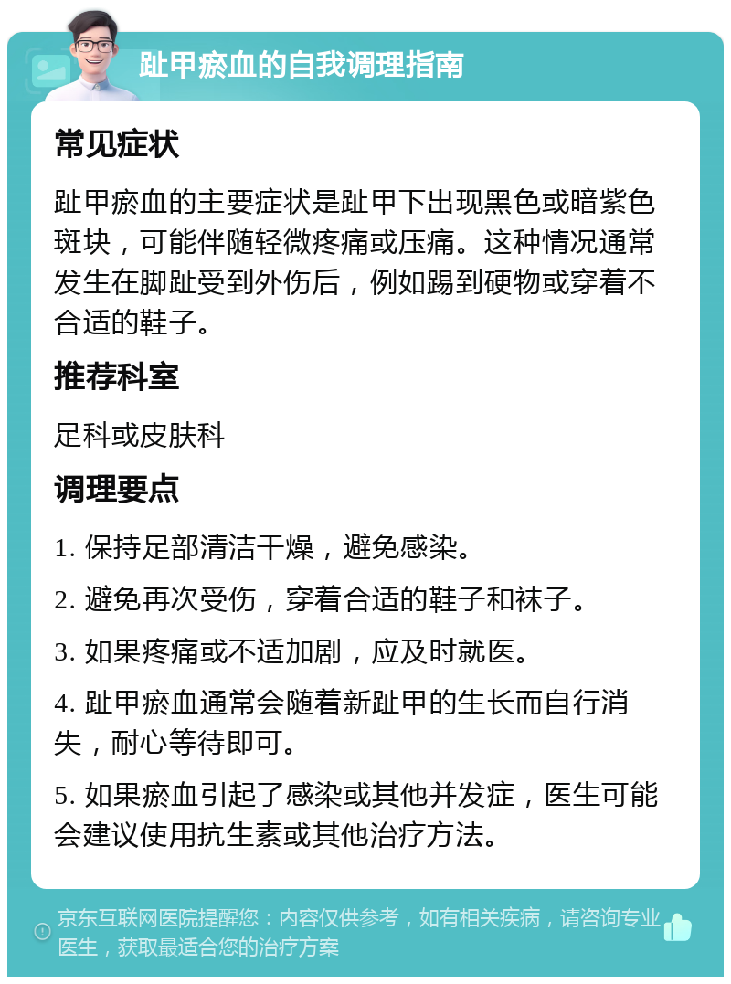 趾甲瘀血的自我调理指南 常见症状 趾甲瘀血的主要症状是趾甲下出现黑色或暗紫色斑块，可能伴随轻微疼痛或压痛。这种情况通常发生在脚趾受到外伤后，例如踢到硬物或穿着不合适的鞋子。 推荐科室 足科或皮肤科 调理要点 1. 保持足部清洁干燥，避免感染。 2. 避免再次受伤，穿着合适的鞋子和袜子。 3. 如果疼痛或不适加剧，应及时就医。 4. 趾甲瘀血通常会随着新趾甲的生长而自行消失，耐心等待即可。 5. 如果瘀血引起了感染或其他并发症，医生可能会建议使用抗生素或其他治疗方法。