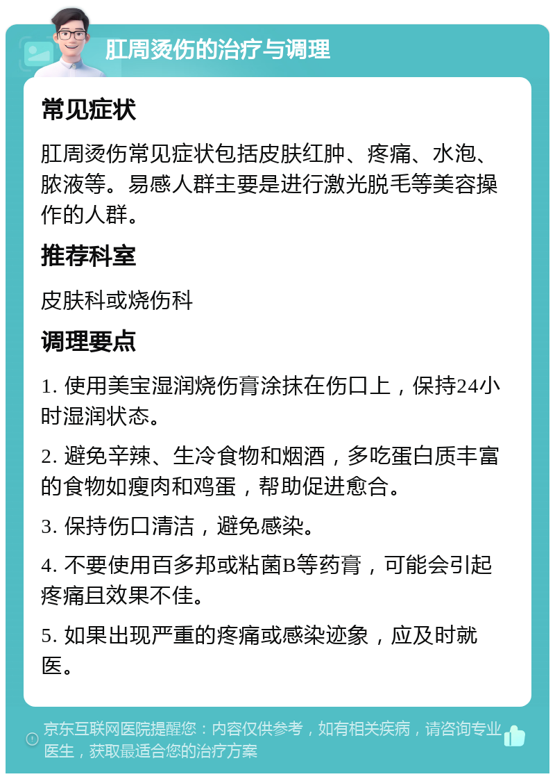 肛周烫伤的治疗与调理 常见症状 肛周烫伤常见症状包括皮肤红肿、疼痛、水泡、脓液等。易感人群主要是进行激光脱毛等美容操作的人群。 推荐科室 皮肤科或烧伤科 调理要点 1. 使用美宝湿润烧伤膏涂抹在伤口上，保持24小时湿润状态。 2. 避免辛辣、生冷食物和烟酒，多吃蛋白质丰富的食物如瘦肉和鸡蛋，帮助促进愈合。 3. 保持伤口清洁，避免感染。 4. 不要使用百多邦或粘菌B等药膏，可能会引起疼痛且效果不佳。 5. 如果出现严重的疼痛或感染迹象，应及时就医。