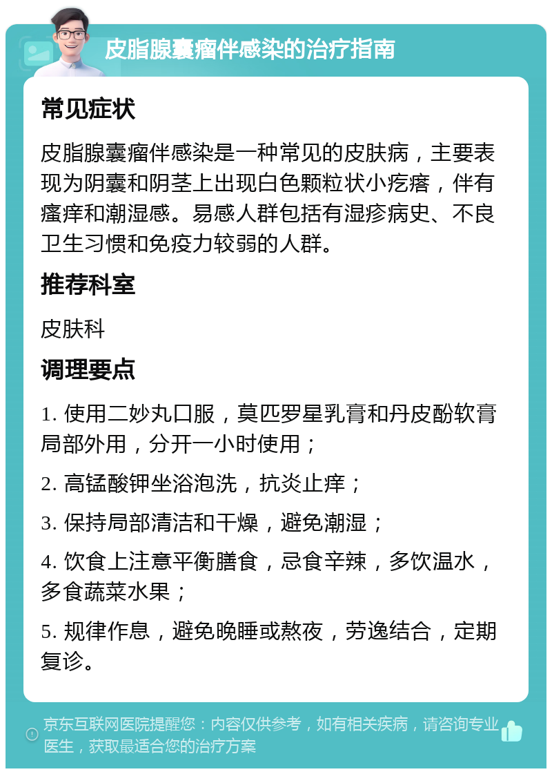 皮脂腺囊瘤伴感染的治疗指南 常见症状 皮脂腺囊瘤伴感染是一种常见的皮肤病，主要表现为阴囊和阴茎上出现白色颗粒状小疙瘩，伴有瘙痒和潮湿感。易感人群包括有湿疹病史、不良卫生习惯和免疫力较弱的人群。 推荐科室 皮肤科 调理要点 1. 使用二妙丸口服，莫匹罗星乳膏和丹皮酚软膏局部外用，分开一小时使用； 2. 高锰酸钾坐浴泡洗，抗炎止痒； 3. 保持局部清洁和干燥，避免潮湿； 4. 饮食上注意平衡膳食，忌食辛辣，多饮温水，多食蔬菜水果； 5. 规律作息，避免晚睡或熬夜，劳逸结合，定期复诊。