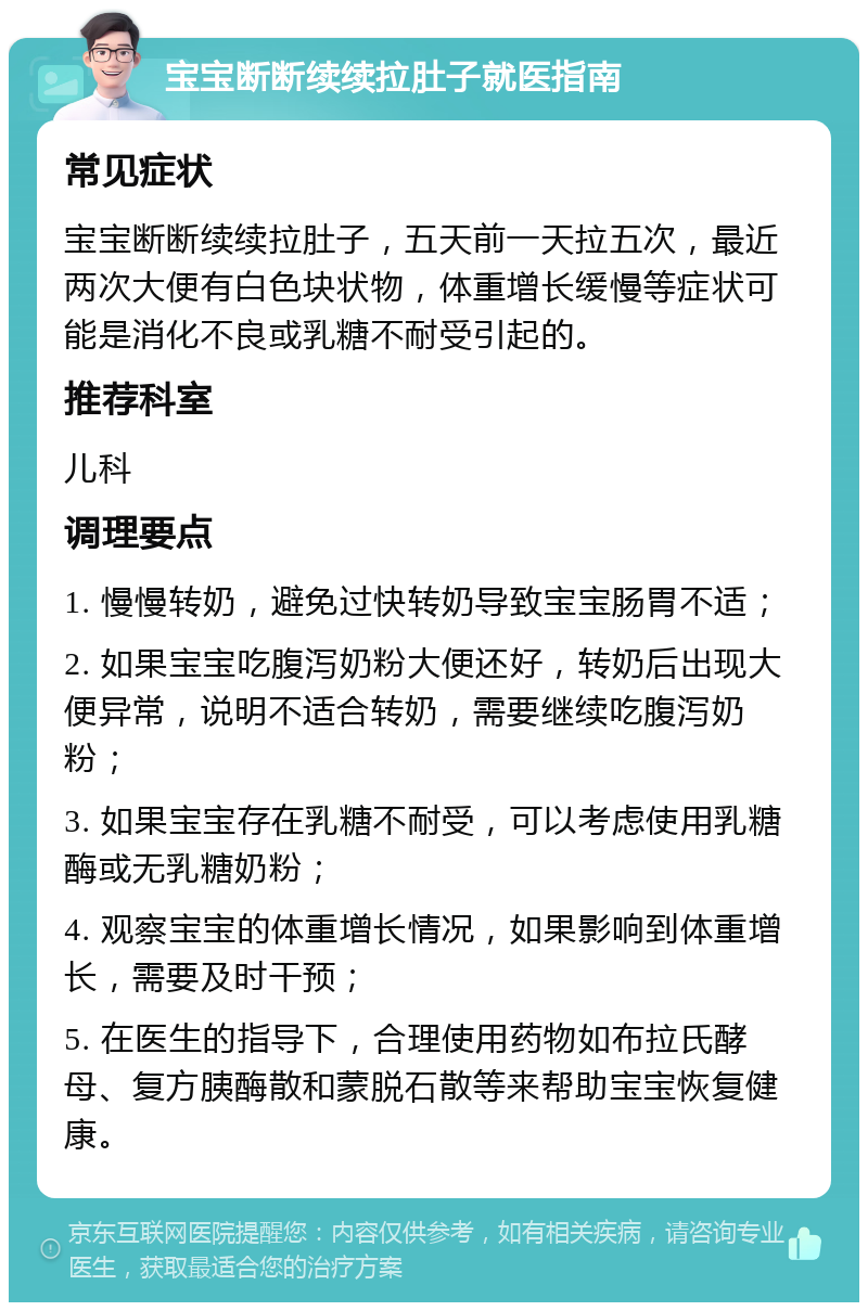 宝宝断断续续拉肚子就医指南 常见症状 宝宝断断续续拉肚子，五天前一天拉五次，最近两次大便有白色块状物，体重增长缓慢等症状可能是消化不良或乳糖不耐受引起的。 推荐科室 儿科 调理要点 1. 慢慢转奶，避免过快转奶导致宝宝肠胃不适； 2. 如果宝宝吃腹泻奶粉大便还好，转奶后出现大便异常，说明不适合转奶，需要继续吃腹泻奶粉； 3. 如果宝宝存在乳糖不耐受，可以考虑使用乳糖酶或无乳糖奶粉； 4. 观察宝宝的体重增长情况，如果影响到体重增长，需要及时干预； 5. 在医生的指导下，合理使用药物如布拉氏酵母、复方胰酶散和蒙脱石散等来帮助宝宝恢复健康。