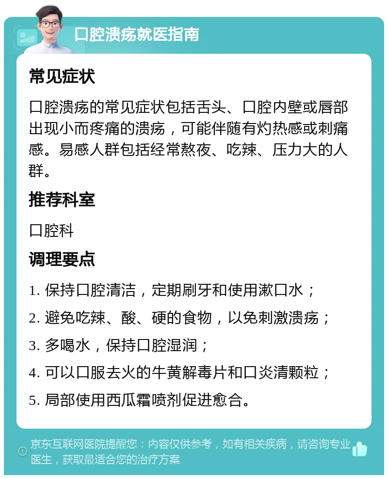 口腔溃疡就医指南 常见症状 口腔溃疡的常见症状包括舌头、口腔内壁或唇部出现小而疼痛的溃疡，可能伴随有灼热感或刺痛感。易感人群包括经常熬夜、吃辣、压力大的人群。 推荐科室 口腔科 调理要点 1. 保持口腔清洁，定期刷牙和使用漱口水； 2. 避免吃辣、酸、硬的食物，以免刺激溃疡； 3. 多喝水，保持口腔湿润； 4. 可以口服去火的牛黄解毒片和口炎清颗粒； 5. 局部使用西瓜霜喷剂促进愈合。