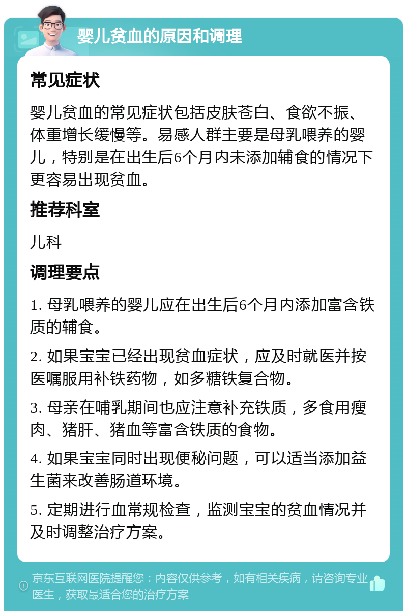 婴儿贫血的原因和调理 常见症状 婴儿贫血的常见症状包括皮肤苍白、食欲不振、体重增长缓慢等。易感人群主要是母乳喂养的婴儿，特别是在出生后6个月内未添加辅食的情况下更容易出现贫血。 推荐科室 儿科 调理要点 1. 母乳喂养的婴儿应在出生后6个月内添加富含铁质的辅食。 2. 如果宝宝已经出现贫血症状，应及时就医并按医嘱服用补铁药物，如多糖铁复合物。 3. 母亲在哺乳期间也应注意补充铁质，多食用瘦肉、猪肝、猪血等富含铁质的食物。 4. 如果宝宝同时出现便秘问题，可以适当添加益生菌来改善肠道环境。 5. 定期进行血常规检查，监测宝宝的贫血情况并及时调整治疗方案。