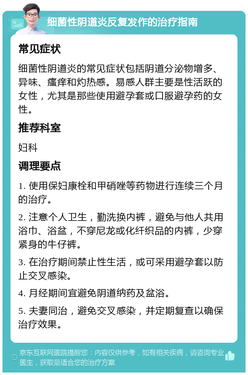 细菌性阴道炎反复发作的治疗指南 常见症状 细菌性阴道炎的常见症状包括阴道分泌物增多、异味、瘙痒和灼热感。易感人群主要是性活跃的女性，尤其是那些使用避孕套或口服避孕药的女性。 推荐科室 妇科 调理要点 1. 使用保妇康栓和甲硝唑等药物进行连续三个月的治疗。 2. 注意个人卫生，勤洗换内裤，避免与他人共用浴巾、浴盆，不穿尼龙或化纤织品的内裤，少穿紧身的牛仔裤。 3. 在治疗期间禁止性生活，或可采用避孕套以防止交叉感染。 4. 月经期间宜避免阴道纳药及盆浴。 5. 夫妻同治，避免交叉感染，并定期复查以确保治疗效果。