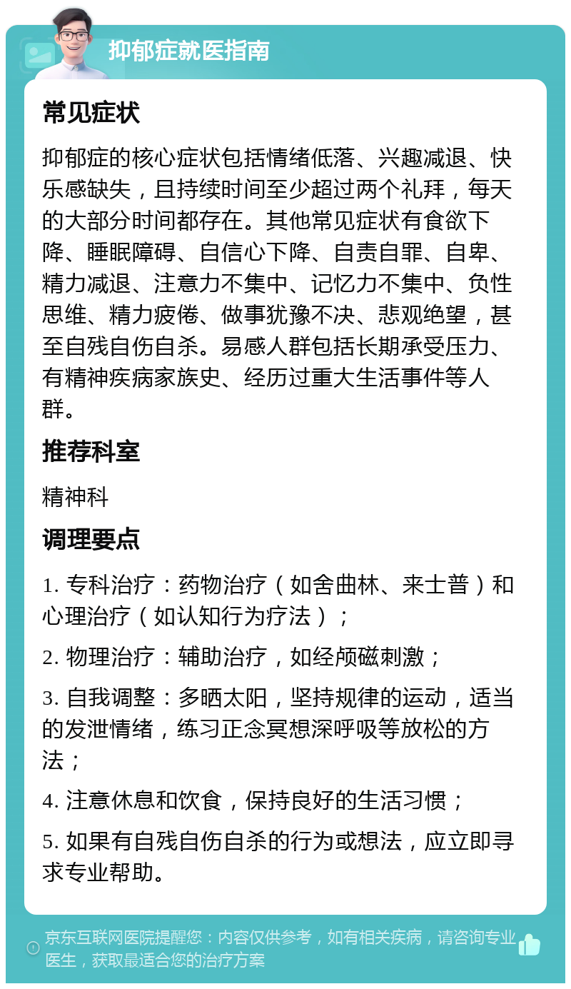 抑郁症就医指南 常见症状 抑郁症的核心症状包括情绪低落、兴趣减退、快乐感缺失，且持续时间至少超过两个礼拜，每天的大部分时间都存在。其他常见症状有食欲下降、睡眠障碍、自信心下降、自责自罪、自卑、精力减退、注意力不集中、记忆力不集中、负性思维、精力疲倦、做事犹豫不决、悲观绝望，甚至自残自伤自杀。易感人群包括长期承受压力、有精神疾病家族史、经历过重大生活事件等人群。 推荐科室 精神科 调理要点 1. 专科治疗：药物治疗（如舍曲林、来士普）和心理治疗（如认知行为疗法）； 2. 物理治疗：辅助治疗，如经颅磁刺激； 3. 自我调整：多晒太阳，坚持规律的运动，适当的发泄情绪，练习正念冥想深呼吸等放松的方法； 4. 注意休息和饮食，保持良好的生活习惯； 5. 如果有自残自伤自杀的行为或想法，应立即寻求专业帮助。