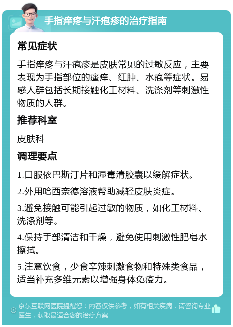 手指痒疼与汗疱疹的治疗指南 常见症状 手指痒疼与汗疱疹是皮肤常见的过敏反应，主要表现为手指部位的瘙痒、红肿、水疱等症状。易感人群包括长期接触化工材料、洗涤剂等刺激性物质的人群。 推荐科室 皮肤科 调理要点 1.口服依巴斯汀片和湿毒清胶囊以缓解症状。 2.外用哈西奈德溶液帮助减轻皮肤炎症。 3.避免接触可能引起过敏的物质，如化工材料、洗涤剂等。 4.保持手部清洁和干燥，避免使用刺激性肥皂水擦拭。 5.注意饮食，少食辛辣刺激食物和特殊类食品，适当补充多维元素以增强身体免疫力。