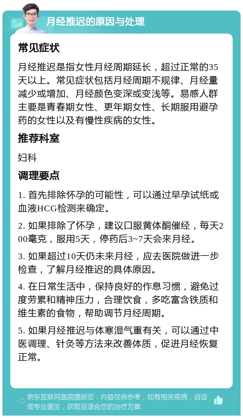 月经推迟的原因与处理 常见症状 月经推迟是指女性月经周期延长，超过正常的35天以上。常见症状包括月经周期不规律、月经量减少或增加、月经颜色变深或变浅等。易感人群主要是青春期女性、更年期女性、长期服用避孕药的女性以及有慢性疾病的女性。 推荐科室 妇科 调理要点 1. 首先排除怀孕的可能性，可以通过早孕试纸或血液HCG检测来确定。 2. 如果排除了怀孕，建议口服黄体酮催经，每天200毫克，服用5天，停药后3~7天会来月经。 3. 如果超过10天仍未来月经，应去医院做进一步检查，了解月经推迟的具体原因。 4. 在日常生活中，保持良好的作息习惯，避免过度劳累和精神压力，合理饮食，多吃富含铁质和维生素的食物，帮助调节月经周期。 5. 如果月经推迟与体寒湿气重有关，可以通过中医调理、针灸等方法来改善体质，促进月经恢复正常。