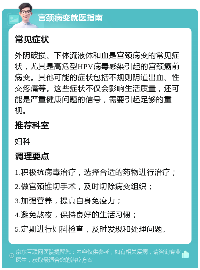 宫颈病变就医指南 常见症状 外阴破损、下体流液体和血是宫颈病变的常见症状，尤其是高危型HPV病毒感染引起的宫颈癌前病变。其他可能的症状包括不规则阴道出血、性交疼痛等。这些症状不仅会影响生活质量，还可能是严重健康问题的信号，需要引起足够的重视。 推荐科室 妇科 调理要点 1.积极抗病毒治疗，选择合适的药物进行治疗； 2.做宫颈锥切手术，及时切除病变组织； 3.加强营养，提高自身免疫力； 4.避免熬夜，保持良好的生活习惯； 5.定期进行妇科检查，及时发现和处理问题。