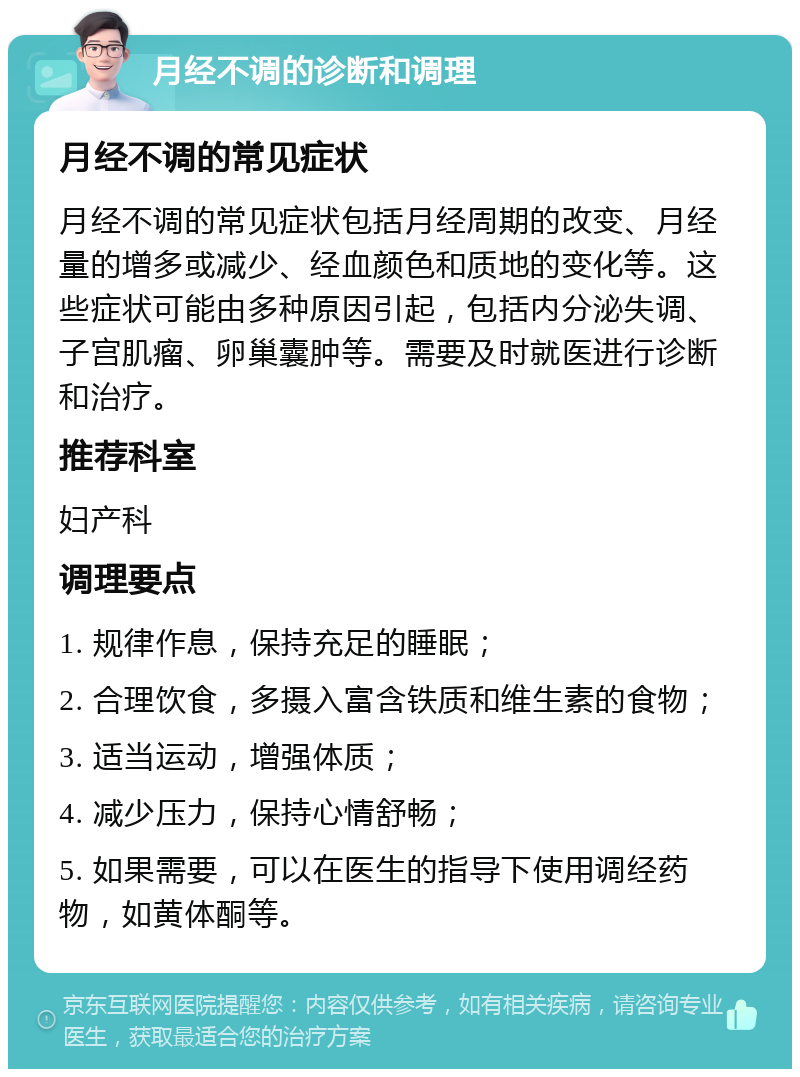 月经不调的诊断和调理 月经不调的常见症状 月经不调的常见症状包括月经周期的改变、月经量的增多或减少、经血颜色和质地的变化等。这些症状可能由多种原因引起，包括内分泌失调、子宫肌瘤、卵巢囊肿等。需要及时就医进行诊断和治疗。 推荐科室 妇产科 调理要点 1. 规律作息，保持充足的睡眠； 2. 合理饮食，多摄入富含铁质和维生素的食物； 3. 适当运动，增强体质； 4. 减少压力，保持心情舒畅； 5. 如果需要，可以在医生的指导下使用调经药物，如黄体酮等。