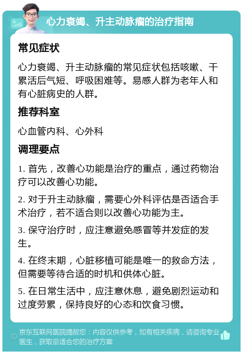 心力衰竭、升主动脉瘤的治疗指南 常见症状 心力衰竭、升主动脉瘤的常见症状包括咳嗽、干累活后气短、呼吸困难等。易感人群为老年人和有心脏病史的人群。 推荐科室 心血管内科、心外科 调理要点 1. 首先，改善心功能是治疗的重点，通过药物治疗可以改善心功能。 2. 对于升主动脉瘤，需要心外科评估是否适合手术治疗，若不适合则以改善心功能为主。 3. 保守治疗时，应注意避免感冒等并发症的发生。 4. 在终末期，心脏移植可能是唯一的救命方法，但需要等待合适的时机和供体心脏。 5. 在日常生活中，应注意休息，避免剧烈运动和过度劳累，保持良好的心态和饮食习惯。