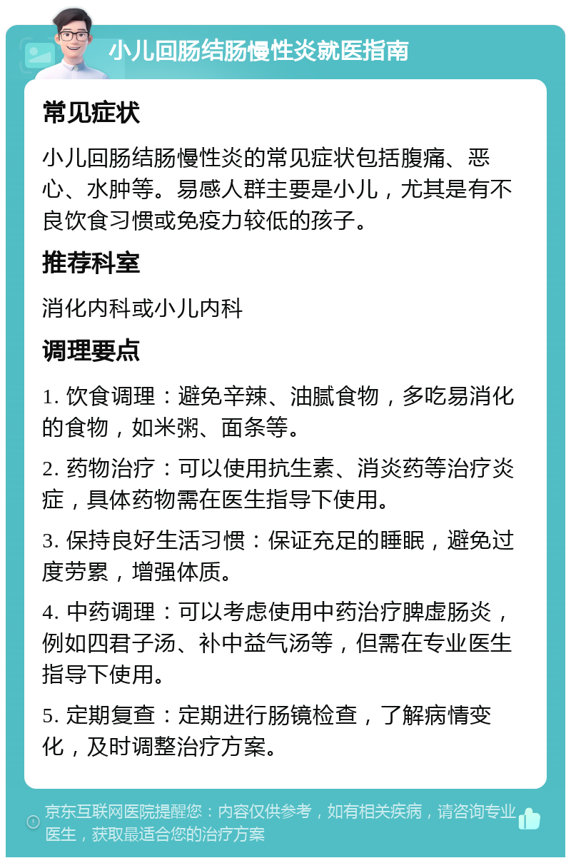 小儿回肠结肠慢性炎就医指南 常见症状 小儿回肠结肠慢性炎的常见症状包括腹痛、恶心、水肿等。易感人群主要是小儿，尤其是有不良饮食习惯或免疫力较低的孩子。 推荐科室 消化内科或小儿内科 调理要点 1. 饮食调理：避免辛辣、油腻食物，多吃易消化的食物，如米粥、面条等。 2. 药物治疗：可以使用抗生素、消炎药等治疗炎症，具体药物需在医生指导下使用。 3. 保持良好生活习惯：保证充足的睡眠，避免过度劳累，增强体质。 4. 中药调理：可以考虑使用中药治疗脾虚肠炎，例如四君子汤、补中益气汤等，但需在专业医生指导下使用。 5. 定期复查：定期进行肠镜检查，了解病情变化，及时调整治疗方案。