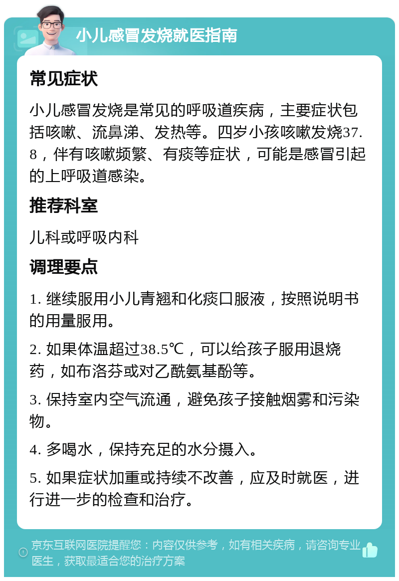 小儿感冒发烧就医指南 常见症状 小儿感冒发烧是常见的呼吸道疾病，主要症状包括咳嗽、流鼻涕、发热等。四岁小孩咳嗽发烧37.8，伴有咳嗽频繁、有痰等症状，可能是感冒引起的上呼吸道感染。 推荐科室 儿科或呼吸内科 调理要点 1. 继续服用小儿青翘和化痰口服液，按照说明书的用量服用。 2. 如果体温超过38.5℃，可以给孩子服用退烧药，如布洛芬或对乙酰氨基酚等。 3. 保持室内空气流通，避免孩子接触烟雾和污染物。 4. 多喝水，保持充足的水分摄入。 5. 如果症状加重或持续不改善，应及时就医，进行进一步的检查和治疗。