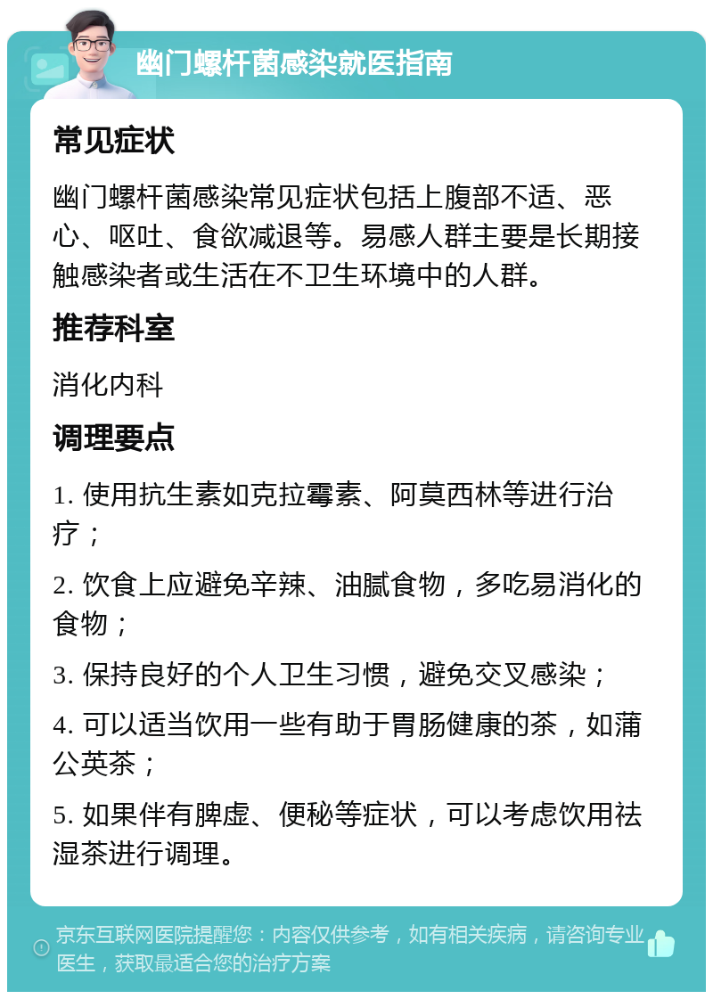 幽门螺杆菌感染就医指南 常见症状 幽门螺杆菌感染常见症状包括上腹部不适、恶心、呕吐、食欲减退等。易感人群主要是长期接触感染者或生活在不卫生环境中的人群。 推荐科室 消化内科 调理要点 1. 使用抗生素如克拉霉素、阿莫西林等进行治疗； 2. 饮食上应避免辛辣、油腻食物，多吃易消化的食物； 3. 保持良好的个人卫生习惯，避免交叉感染； 4. 可以适当饮用一些有助于胃肠健康的茶，如蒲公英茶； 5. 如果伴有脾虚、便秘等症状，可以考虑饮用祛湿茶进行调理。