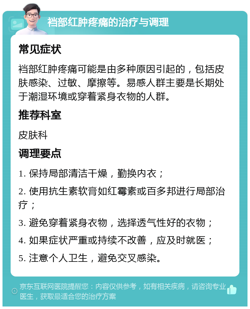 裆部红肿疼痛的治疗与调理 常见症状 裆部红肿疼痛可能是由多种原因引起的，包括皮肤感染、过敏、摩擦等。易感人群主要是长期处于潮湿环境或穿着紧身衣物的人群。 推荐科室 皮肤科 调理要点 1. 保持局部清洁干燥，勤换内衣； 2. 使用抗生素软膏如红霉素或百多邦进行局部治疗； 3. 避免穿着紧身衣物，选择透气性好的衣物； 4. 如果症状严重或持续不改善，应及时就医； 5. 注意个人卫生，避免交叉感染。