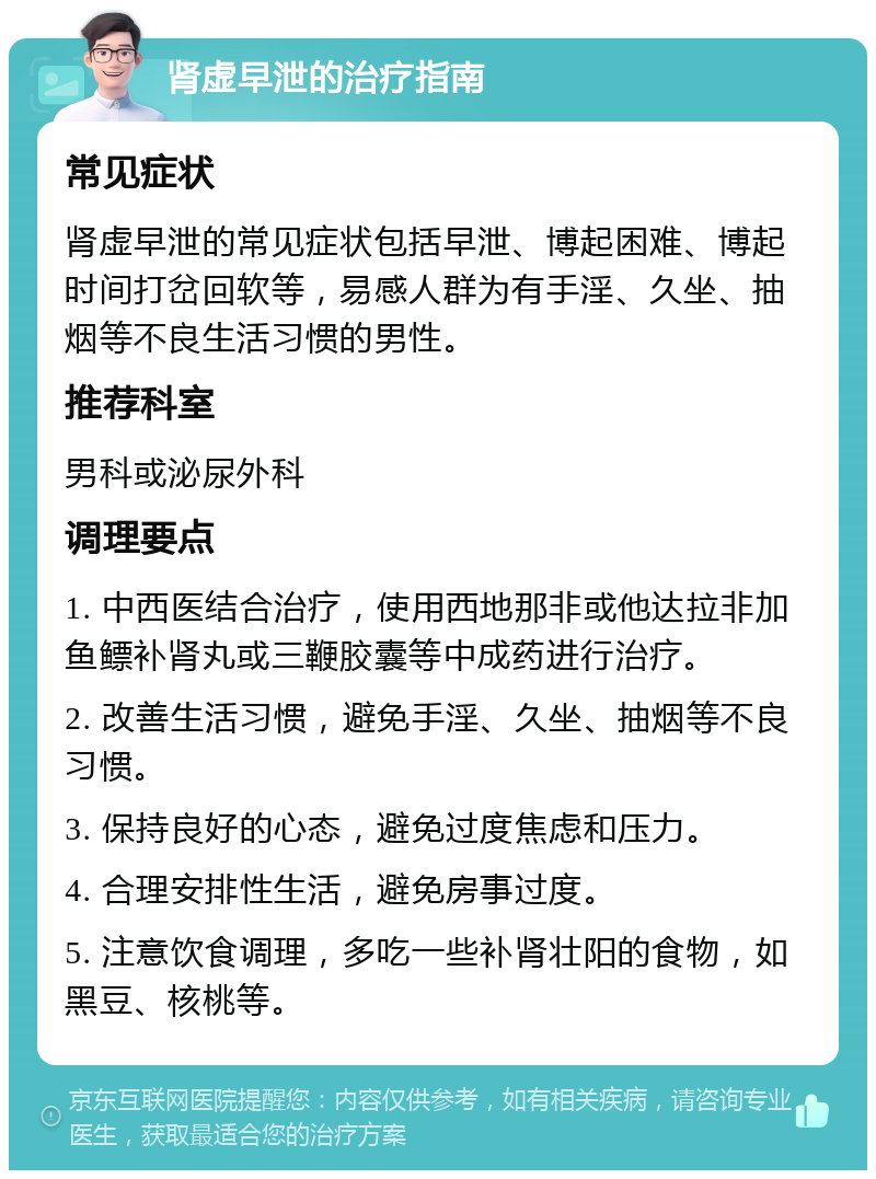 肾虚早泄的治疗指南 常见症状 肾虚早泄的常见症状包括早泄、博起困难、博起时间打岔回软等，易感人群为有手淫、久坐、抽烟等不良生活习惯的男性。 推荐科室 男科或泌尿外科 调理要点 1. 中西医结合治疗，使用西地那非或他达拉非加鱼鳔补肾丸或三鞭胶囊等中成药进行治疗。 2. 改善生活习惯，避免手淫、久坐、抽烟等不良习惯。 3. 保持良好的心态，避免过度焦虑和压力。 4. 合理安排性生活，避免房事过度。 5. 注意饮食调理，多吃一些补肾壮阳的食物，如黑豆、核桃等。