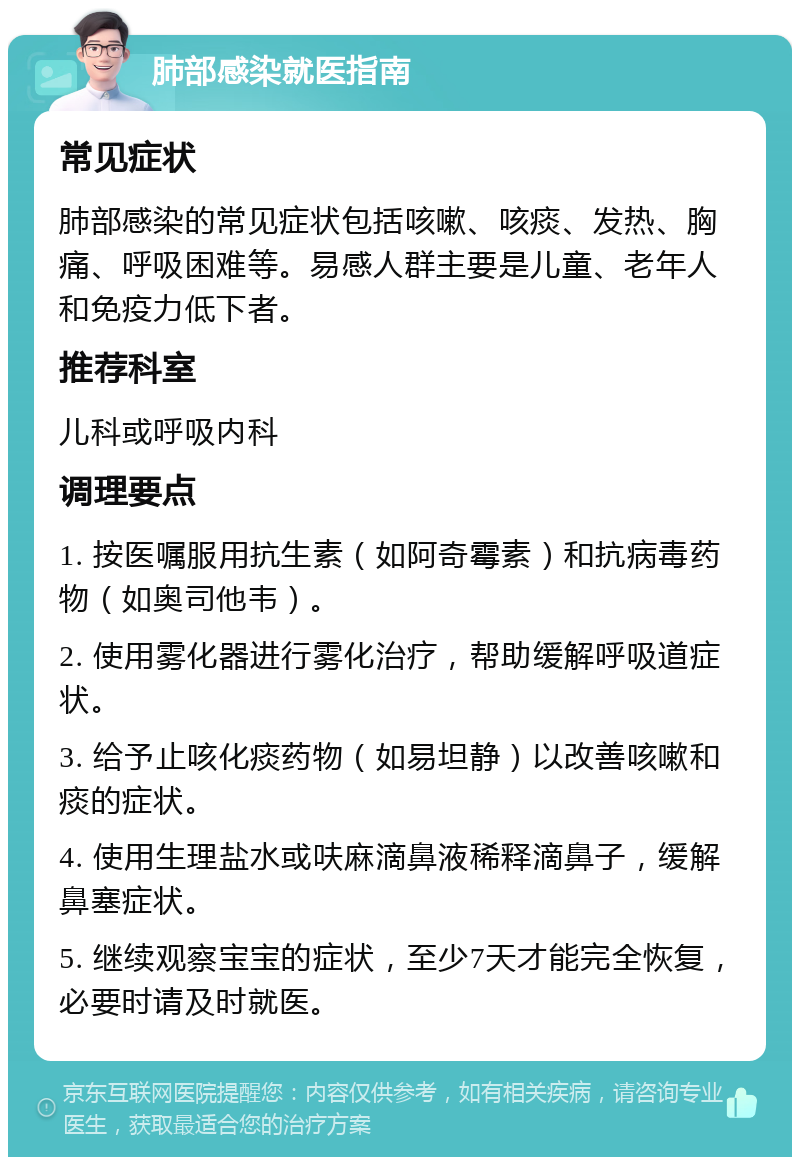 肺部感染就医指南 常见症状 肺部感染的常见症状包括咳嗽、咳痰、发热、胸痛、呼吸困难等。易感人群主要是儿童、老年人和免疫力低下者。 推荐科室 儿科或呼吸内科 调理要点 1. 按医嘱服用抗生素（如阿奇霉素）和抗病毒药物（如奥司他韦）。 2. 使用雾化器进行雾化治疗，帮助缓解呼吸道症状。 3. 给予止咳化痰药物（如易坦静）以改善咳嗽和痰的症状。 4. 使用生理盐水或呋麻滴鼻液稀释滴鼻子，缓解鼻塞症状。 5. 继续观察宝宝的症状，至少7天才能完全恢复，必要时请及时就医。