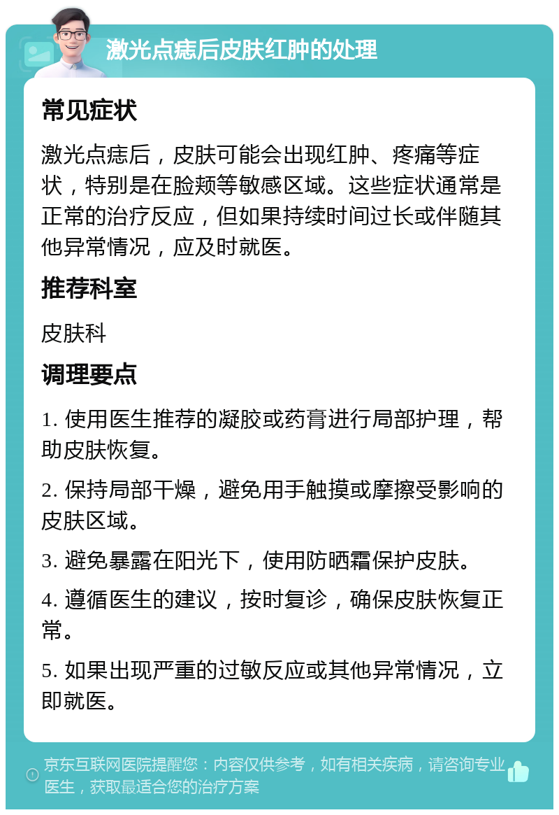 激光点痣后皮肤红肿的处理 常见症状 激光点痣后，皮肤可能会出现红肿、疼痛等症状，特别是在脸颊等敏感区域。这些症状通常是正常的治疗反应，但如果持续时间过长或伴随其他异常情况，应及时就医。 推荐科室 皮肤科 调理要点 1. 使用医生推荐的凝胶或药膏进行局部护理，帮助皮肤恢复。 2. 保持局部干燥，避免用手触摸或摩擦受影响的皮肤区域。 3. 避免暴露在阳光下，使用防晒霜保护皮肤。 4. 遵循医生的建议，按时复诊，确保皮肤恢复正常。 5. 如果出现严重的过敏反应或其他异常情况，立即就医。