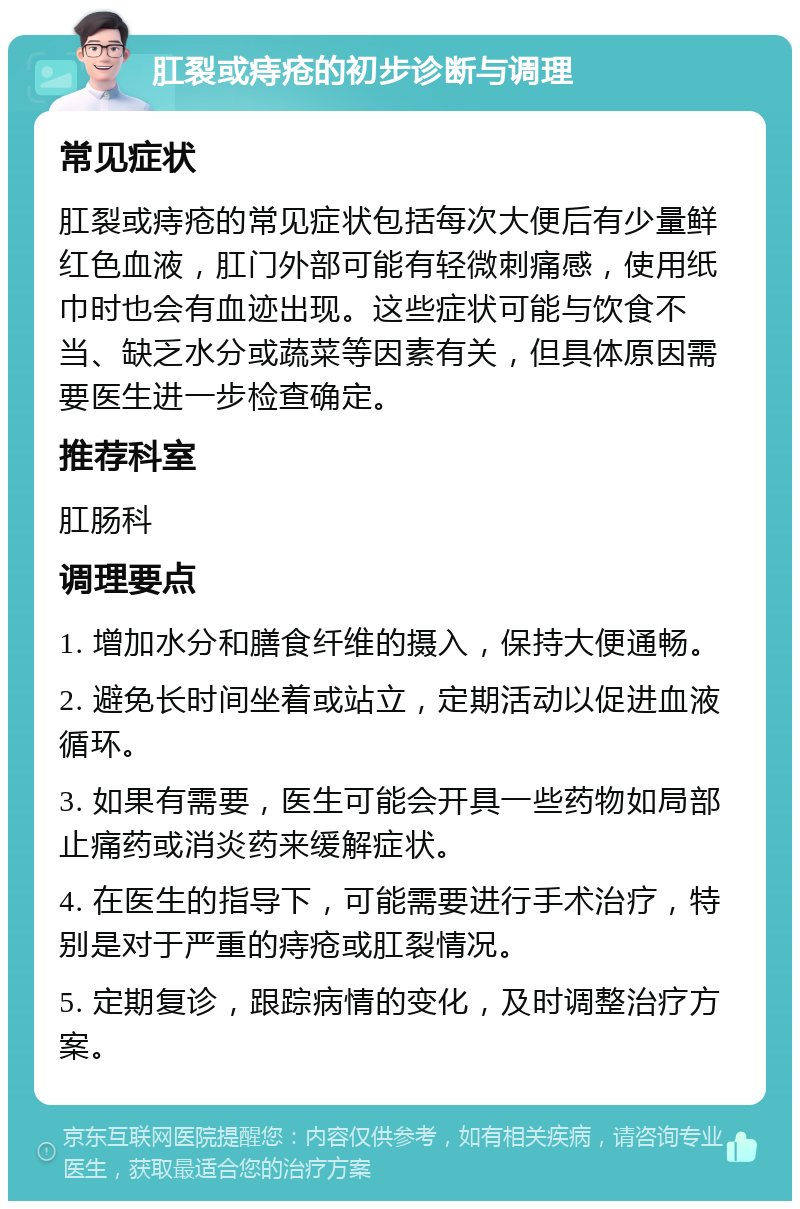 肛裂或痔疮的初步诊断与调理 常见症状 肛裂或痔疮的常见症状包括每次大便后有少量鲜红色血液，肛门外部可能有轻微刺痛感，使用纸巾时也会有血迹出现。这些症状可能与饮食不当、缺乏水分或蔬菜等因素有关，但具体原因需要医生进一步检查确定。 推荐科室 肛肠科 调理要点 1. 增加水分和膳食纤维的摄入，保持大便通畅。 2. 避免长时间坐着或站立，定期活动以促进血液循环。 3. 如果有需要，医生可能会开具一些药物如局部止痛药或消炎药来缓解症状。 4. 在医生的指导下，可能需要进行手术治疗，特别是对于严重的痔疮或肛裂情况。 5. 定期复诊，跟踪病情的变化，及时调整治疗方案。