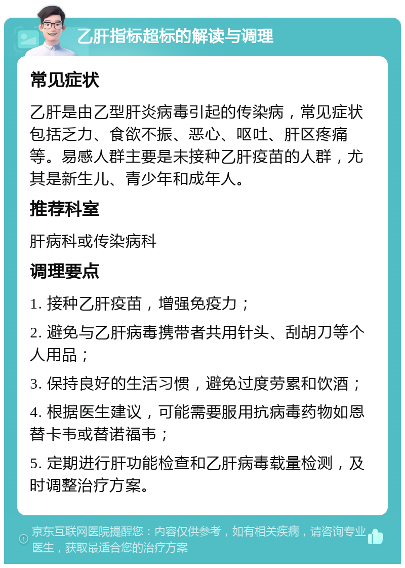 乙肝指标超标的解读与调理 常见症状 乙肝是由乙型肝炎病毒引起的传染病，常见症状包括乏力、食欲不振、恶心、呕吐、肝区疼痛等。易感人群主要是未接种乙肝疫苗的人群，尤其是新生儿、青少年和成年人。 推荐科室 肝病科或传染病科 调理要点 1. 接种乙肝疫苗，增强免疫力； 2. 避免与乙肝病毒携带者共用针头、刮胡刀等个人用品； 3. 保持良好的生活习惯，避免过度劳累和饮酒； 4. 根据医生建议，可能需要服用抗病毒药物如恩替卡韦或替诺福韦； 5. 定期进行肝功能检查和乙肝病毒载量检测，及时调整治疗方案。