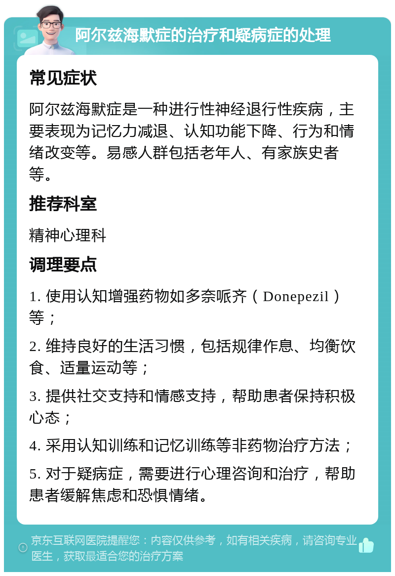 阿尔兹海默症的治疗和疑病症的处理 常见症状 阿尔兹海默症是一种进行性神经退行性疾病，主要表现为记忆力减退、认知功能下降、行为和情绪改变等。易感人群包括老年人、有家族史者等。 推荐科室 精神心理科 调理要点 1. 使用认知增强药物如多奈哌齐（Donepezil）等； 2. 维持良好的生活习惯，包括规律作息、均衡饮食、适量运动等； 3. 提供社交支持和情感支持，帮助患者保持积极心态； 4. 采用认知训练和记忆训练等非药物治疗方法； 5. 对于疑病症，需要进行心理咨询和治疗，帮助患者缓解焦虑和恐惧情绪。