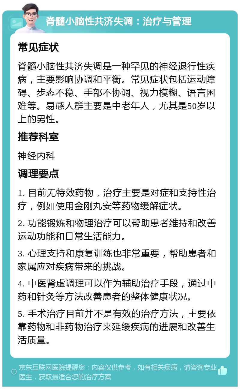 脊髓小脑性共济失调：治疗与管理 常见症状 脊髓小脑性共济失调是一种罕见的神经退行性疾病，主要影响协调和平衡。常见症状包括运动障碍、步态不稳、手部不协调、视力模糊、语言困难等。易感人群主要是中老年人，尤其是50岁以上的男性。 推荐科室 神经内科 调理要点 1. 目前无特效药物，治疗主要是对症和支持性治疗，例如使用金刚丸安等药物缓解症状。 2. 功能锻炼和物理治疗可以帮助患者维持和改善运动功能和日常生活能力。 3. 心理支持和康复训练也非常重要，帮助患者和家属应对疾病带来的挑战。 4. 中医肾虚调理可以作为辅助治疗手段，通过中药和针灸等方法改善患者的整体健康状况。 5. 手术治疗目前并不是有效的治疗方法，主要依靠药物和非药物治疗来延缓疾病的进展和改善生活质量。