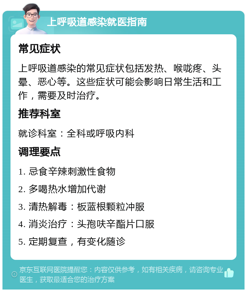 上呼吸道感染就医指南 常见症状 上呼吸道感染的常见症状包括发热、喉咙疼、头晕、恶心等。这些症状可能会影响日常生活和工作，需要及时治疗。 推荐科室 就诊科室：全科或呼吸内科 调理要点 1. 忌食辛辣刺激性食物 2. 多喝热水增加代谢 3. 清热解毒：板蓝根颗粒冲服 4. 消炎治疗：头孢呋辛酯片口服 5. 定期复查，有变化随诊