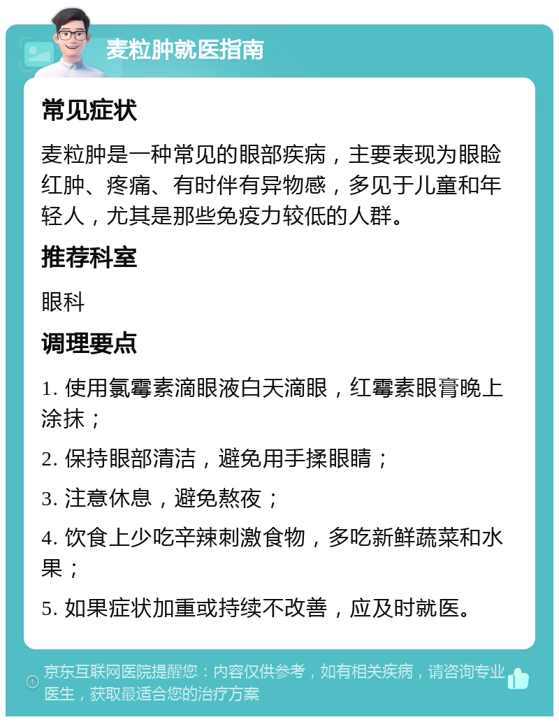 麦粒肿就医指南 常见症状 麦粒肿是一种常见的眼部疾病，主要表现为眼睑红肿、疼痛、有时伴有异物感，多见于儿童和年轻人，尤其是那些免疫力较低的人群。 推荐科室 眼科 调理要点 1. 使用氯霉素滴眼液白天滴眼，红霉素眼膏晚上涂抹； 2. 保持眼部清洁，避免用手揉眼睛； 3. 注意休息，避免熬夜； 4. 饮食上少吃辛辣刺激食物，多吃新鲜蔬菜和水果； 5. 如果症状加重或持续不改善，应及时就医。