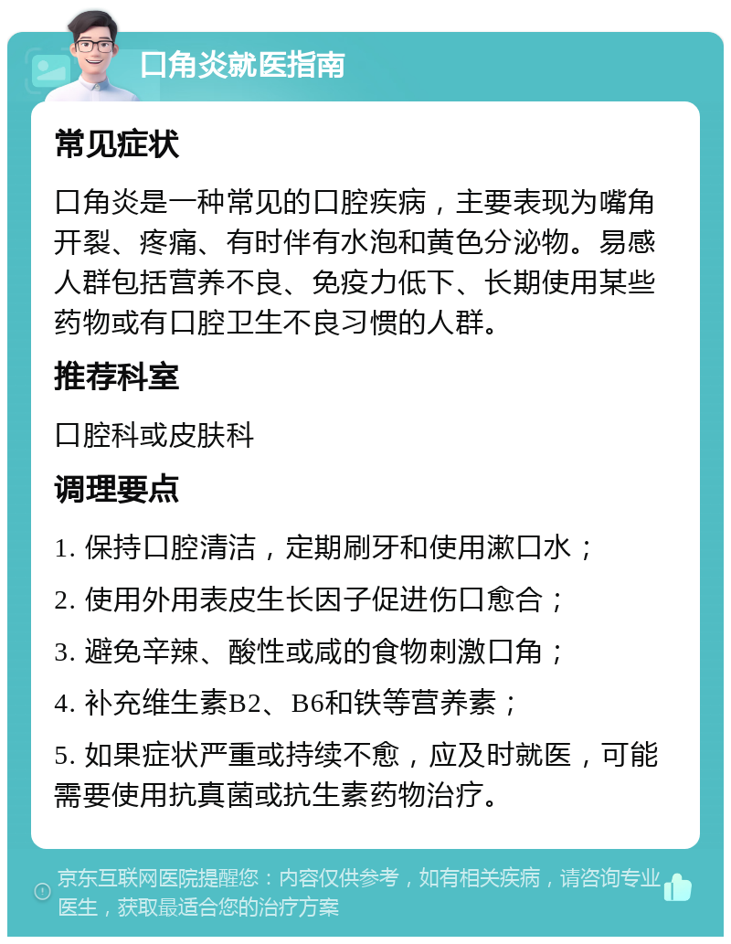 口角炎就医指南 常见症状 口角炎是一种常见的口腔疾病，主要表现为嘴角开裂、疼痛、有时伴有水泡和黄色分泌物。易感人群包括营养不良、免疫力低下、长期使用某些药物或有口腔卫生不良习惯的人群。 推荐科室 口腔科或皮肤科 调理要点 1. 保持口腔清洁，定期刷牙和使用漱口水； 2. 使用外用表皮生长因子促进伤口愈合； 3. 避免辛辣、酸性或咸的食物刺激口角； 4. 补充维生素B2、B6和铁等营养素； 5. 如果症状严重或持续不愈，应及时就医，可能需要使用抗真菌或抗生素药物治疗。