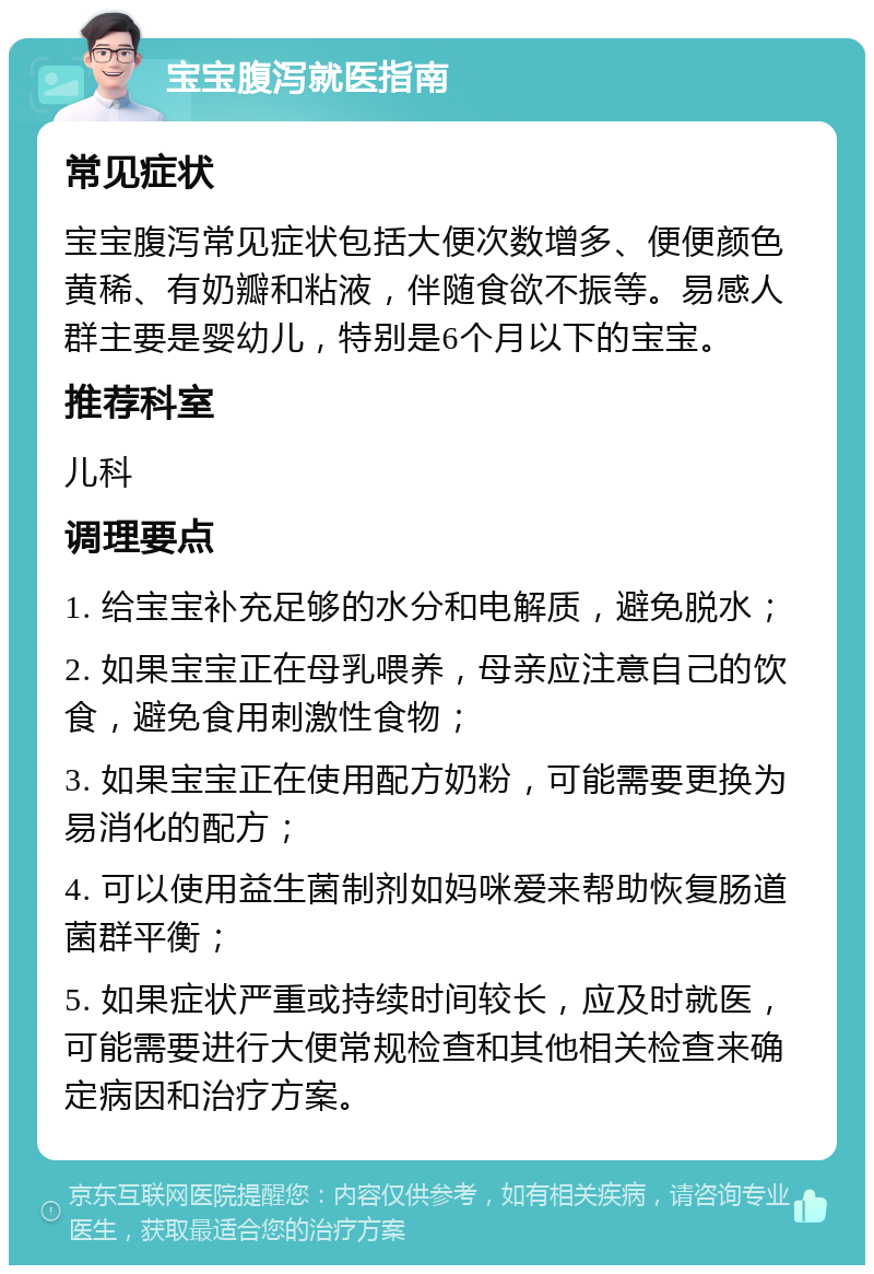 宝宝腹泻就医指南 常见症状 宝宝腹泻常见症状包括大便次数增多、便便颜色黄稀、有奶瓣和粘液，伴随食欲不振等。易感人群主要是婴幼儿，特别是6个月以下的宝宝。 推荐科室 儿科 调理要点 1. 给宝宝补充足够的水分和电解质，避免脱水； 2. 如果宝宝正在母乳喂养，母亲应注意自己的饮食，避免食用刺激性食物； 3. 如果宝宝正在使用配方奶粉，可能需要更换为易消化的配方； 4. 可以使用益生菌制剂如妈咪爱来帮助恢复肠道菌群平衡； 5. 如果症状严重或持续时间较长，应及时就医，可能需要进行大便常规检查和其他相关检查来确定病因和治疗方案。