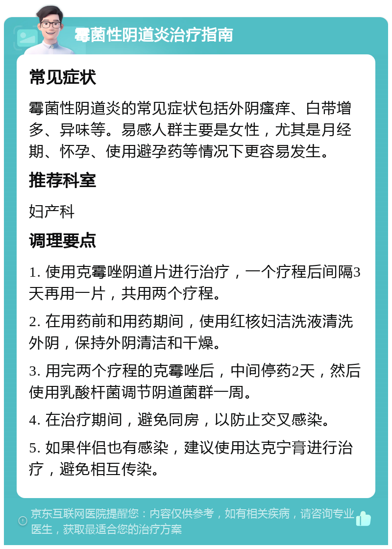 霉菌性阴道炎治疗指南 常见症状 霉菌性阴道炎的常见症状包括外阴瘙痒、白带增多、异味等。易感人群主要是女性，尤其是月经期、怀孕、使用避孕药等情况下更容易发生。 推荐科室 妇产科 调理要点 1. 使用克霉唑阴道片进行治疗，一个疗程后间隔3天再用一片，共用两个疗程。 2. 在用药前和用药期间，使用红核妇洁洗液清洗外阴，保持外阴清洁和干燥。 3. 用完两个疗程的克霉唑后，中间停药2天，然后使用乳酸杆菌调节阴道菌群一周。 4. 在治疗期间，避免同房，以防止交叉感染。 5. 如果伴侣也有感染，建议使用达克宁膏进行治疗，避免相互传染。