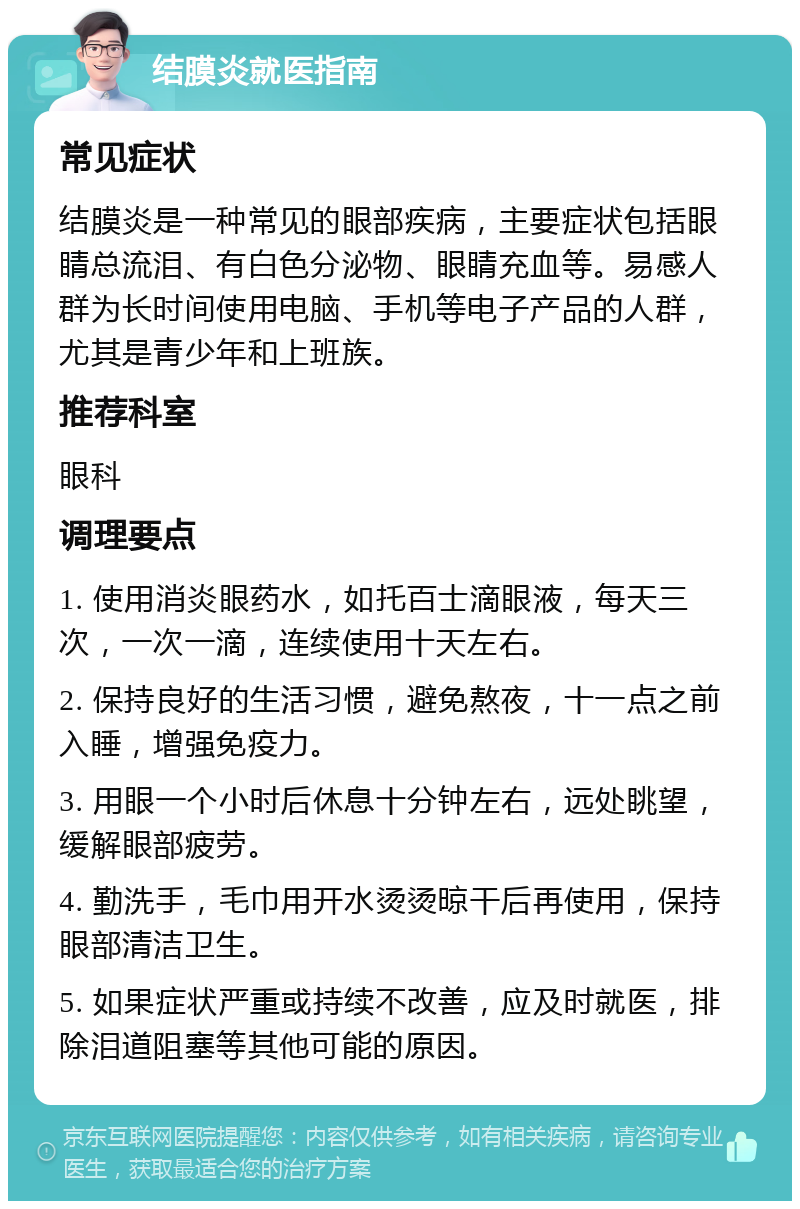 结膜炎就医指南 常见症状 结膜炎是一种常见的眼部疾病，主要症状包括眼睛总流泪、有白色分泌物、眼睛充血等。易感人群为长时间使用电脑、手机等电子产品的人群，尤其是青少年和上班族。 推荐科室 眼科 调理要点 1. 使用消炎眼药水，如托百士滴眼液，每天三次，一次一滴，连续使用十天左右。 2. 保持良好的生活习惯，避免熬夜，十一点之前入睡，增强免疫力。 3. 用眼一个小时后休息十分钟左右，远处眺望，缓解眼部疲劳。 4. 勤洗手，毛巾用开水烫烫晾干后再使用，保持眼部清洁卫生。 5. 如果症状严重或持续不改善，应及时就医，排除泪道阻塞等其他可能的原因。