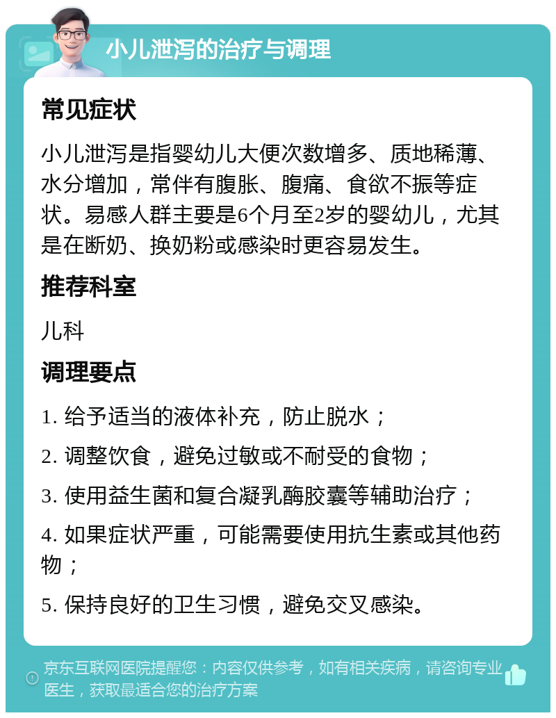 小儿泄泻的治疗与调理 常见症状 小儿泄泻是指婴幼儿大便次数增多、质地稀薄、水分增加，常伴有腹胀、腹痛、食欲不振等症状。易感人群主要是6个月至2岁的婴幼儿，尤其是在断奶、换奶粉或感染时更容易发生。 推荐科室 儿科 调理要点 1. 给予适当的液体补充，防止脱水； 2. 调整饮食，避免过敏或不耐受的食物； 3. 使用益生菌和复合凝乳酶胶囊等辅助治疗； 4. 如果症状严重，可能需要使用抗生素或其他药物； 5. 保持良好的卫生习惯，避免交叉感染。