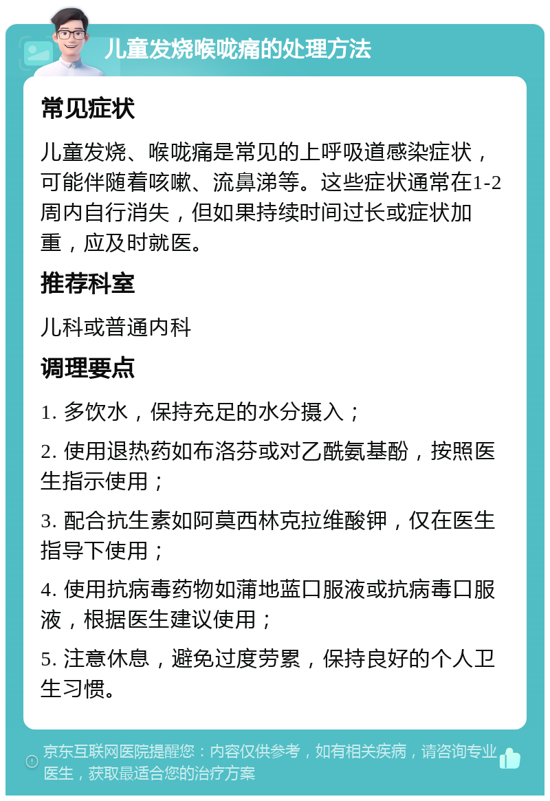 儿童发烧喉咙痛的处理方法 常见症状 儿童发烧、喉咙痛是常见的上呼吸道感染症状，可能伴随着咳嗽、流鼻涕等。这些症状通常在1-2周内自行消失，但如果持续时间过长或症状加重，应及时就医。 推荐科室 儿科或普通内科 调理要点 1. 多饮水，保持充足的水分摄入； 2. 使用退热药如布洛芬或对乙酰氨基酚，按照医生指示使用； 3. 配合抗生素如阿莫西林克拉维酸钾，仅在医生指导下使用； 4. 使用抗病毒药物如蒲地蓝口服液或抗病毒口服液，根据医生建议使用； 5. 注意休息，避免过度劳累，保持良好的个人卫生习惯。