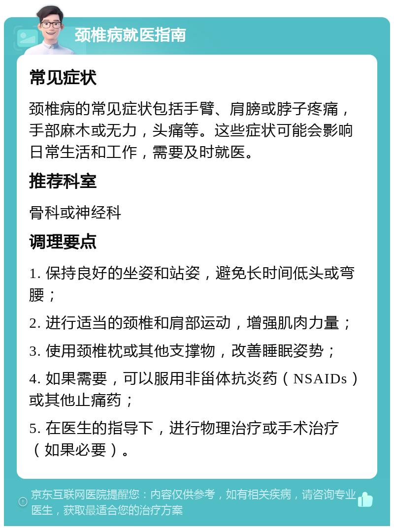 颈椎病就医指南 常见症状 颈椎病的常见症状包括手臂、肩膀或脖子疼痛，手部麻木或无力，头痛等。这些症状可能会影响日常生活和工作，需要及时就医。 推荐科室 骨科或神经科 调理要点 1. 保持良好的坐姿和站姿，避免长时间低头或弯腰； 2. 进行适当的颈椎和肩部运动，增强肌肉力量； 3. 使用颈椎枕或其他支撑物，改善睡眠姿势； 4. 如果需要，可以服用非甾体抗炎药（NSAIDs）或其他止痛药； 5. 在医生的指导下，进行物理治疗或手术治疗（如果必要）。