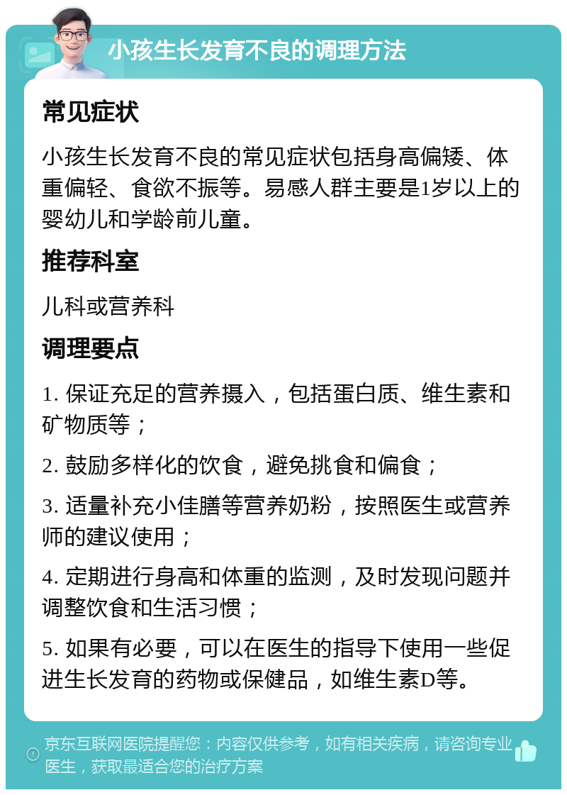 小孩生长发育不良的调理方法 常见症状 小孩生长发育不良的常见症状包括身高偏矮、体重偏轻、食欲不振等。易感人群主要是1岁以上的婴幼儿和学龄前儿童。 推荐科室 儿科或营养科 调理要点 1. 保证充足的营养摄入，包括蛋白质、维生素和矿物质等； 2. 鼓励多样化的饮食，避免挑食和偏食； 3. 适量补充小佳膳等营养奶粉，按照医生或营养师的建议使用； 4. 定期进行身高和体重的监测，及时发现问题并调整饮食和生活习惯； 5. 如果有必要，可以在医生的指导下使用一些促进生长发育的药物或保健品，如维生素D等。