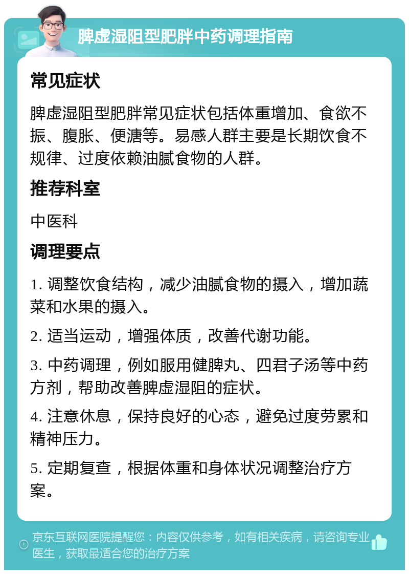 脾虚湿阻型肥胖中药调理指南 常见症状 脾虚湿阻型肥胖常见症状包括体重增加、食欲不振、腹胀、便溏等。易感人群主要是长期饮食不规律、过度依赖油腻食物的人群。 推荐科室 中医科 调理要点 1. 调整饮食结构，减少油腻食物的摄入，增加蔬菜和水果的摄入。 2. 适当运动，增强体质，改善代谢功能。 3. 中药调理，例如服用健脾丸、四君子汤等中药方剂，帮助改善脾虚湿阻的症状。 4. 注意休息，保持良好的心态，避免过度劳累和精神压力。 5. 定期复查，根据体重和身体状况调整治疗方案。