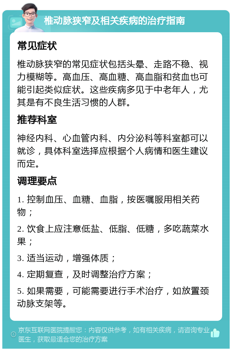 椎动脉狭窄及相关疾病的治疗指南 常见症状 椎动脉狭窄的常见症状包括头晕、走路不稳、视力模糊等。高血压、高血糖、高血脂和贫血也可能引起类似症状。这些疾病多见于中老年人，尤其是有不良生活习惯的人群。 推荐科室 神经内科、心血管内科、内分泌科等科室都可以就诊，具体科室选择应根据个人病情和医生建议而定。 调理要点 1. 控制血压、血糖、血脂，按医嘱服用相关药物； 2. 饮食上应注意低盐、低脂、低糖，多吃蔬菜水果； 3. 适当运动，增强体质； 4. 定期复查，及时调整治疗方案； 5. 如果需要，可能需要进行手术治疗，如放置颈动脉支架等。