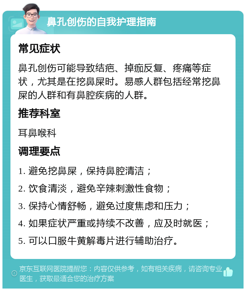 鼻孔创伤的自我护理指南 常见症状 鼻孔创伤可能导致结疤、掉痂反复、疼痛等症状，尤其是在挖鼻屎时。易感人群包括经常挖鼻屎的人群和有鼻腔疾病的人群。 推荐科室 耳鼻喉科 调理要点 1. 避免挖鼻屎，保持鼻腔清洁； 2. 饮食清淡，避免辛辣刺激性食物； 3. 保持心情舒畅，避免过度焦虑和压力； 4. 如果症状严重或持续不改善，应及时就医； 5. 可以口服牛黄解毒片进行辅助治疗。