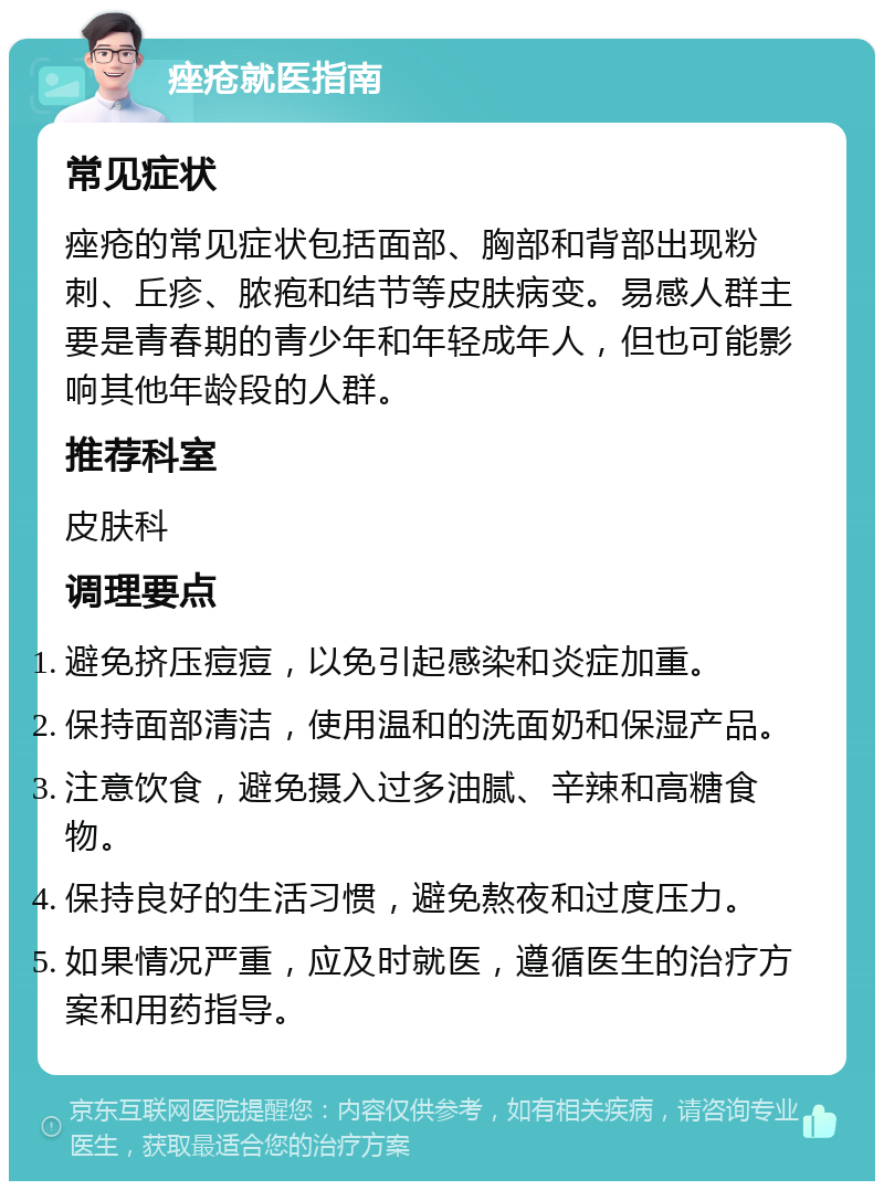 痤疮就医指南 常见症状 痤疮的常见症状包括面部、胸部和背部出现粉刺、丘疹、脓疱和结节等皮肤病变。易感人群主要是青春期的青少年和年轻成年人，但也可能影响其他年龄段的人群。 推荐科室 皮肤科 调理要点 避免挤压痘痘，以免引起感染和炎症加重。 保持面部清洁，使用温和的洗面奶和保湿产品。 注意饮食，避免摄入过多油腻、辛辣和高糖食物。 保持良好的生活习惯，避免熬夜和过度压力。 如果情况严重，应及时就医，遵循医生的治疗方案和用药指导。