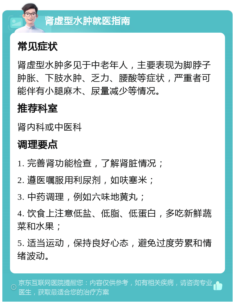 肾虚型水肿就医指南 常见症状 肾虚型水肿多见于中老年人，主要表现为脚脖子肿胀、下肢水肿、乏力、腰酸等症状，严重者可能伴有小腿麻木、尿量减少等情况。 推荐科室 肾内科或中医科 调理要点 1. 完善肾功能检查，了解肾脏情况； 2. 遵医嘱服用利尿剂，如呋塞米； 3. 中药调理，例如六味地黄丸； 4. 饮食上注意低盐、低脂、低蛋白，多吃新鲜蔬菜和水果； 5. 适当运动，保持良好心态，避免过度劳累和情绪波动。