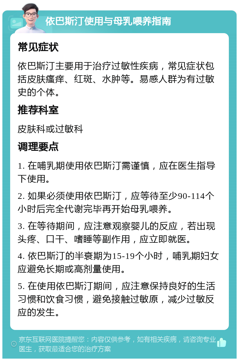 依巴斯汀使用与母乳喂养指南 常见症状 依巴斯汀主要用于治疗过敏性疾病，常见症状包括皮肤瘙痒、红斑、水肿等。易感人群为有过敏史的个体。 推荐科室 皮肤科或过敏科 调理要点 1. 在哺乳期使用依巴斯汀需谨慎，应在医生指导下使用。 2. 如果必须使用依巴斯汀，应等待至少90-114个小时后完全代谢完毕再开始母乳喂养。 3. 在等待期间，应注意观察婴儿的反应，若出现头疼、口干、嗜睡等副作用，应立即就医。 4. 依巴斯汀的半衰期为15-19个小时，哺乳期妇女应避免长期或高剂量使用。 5. 在使用依巴斯汀期间，应注意保持良好的生活习惯和饮食习惯，避免接触过敏原，减少过敏反应的发生。