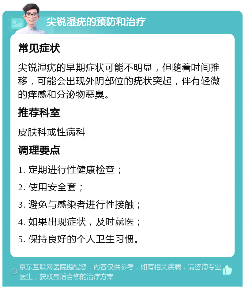 尖锐湿疣的预防和治疗 常见症状 尖锐湿疣的早期症状可能不明显，但随着时间推移，可能会出现外阴部位的疣状突起，伴有轻微的痒感和分泌物恶臭。 推荐科室 皮肤科或性病科 调理要点 1. 定期进行性健康检查； 2. 使用安全套； 3. 避免与感染者进行性接触； 4. 如果出现症状，及时就医； 5. 保持良好的个人卫生习惯。