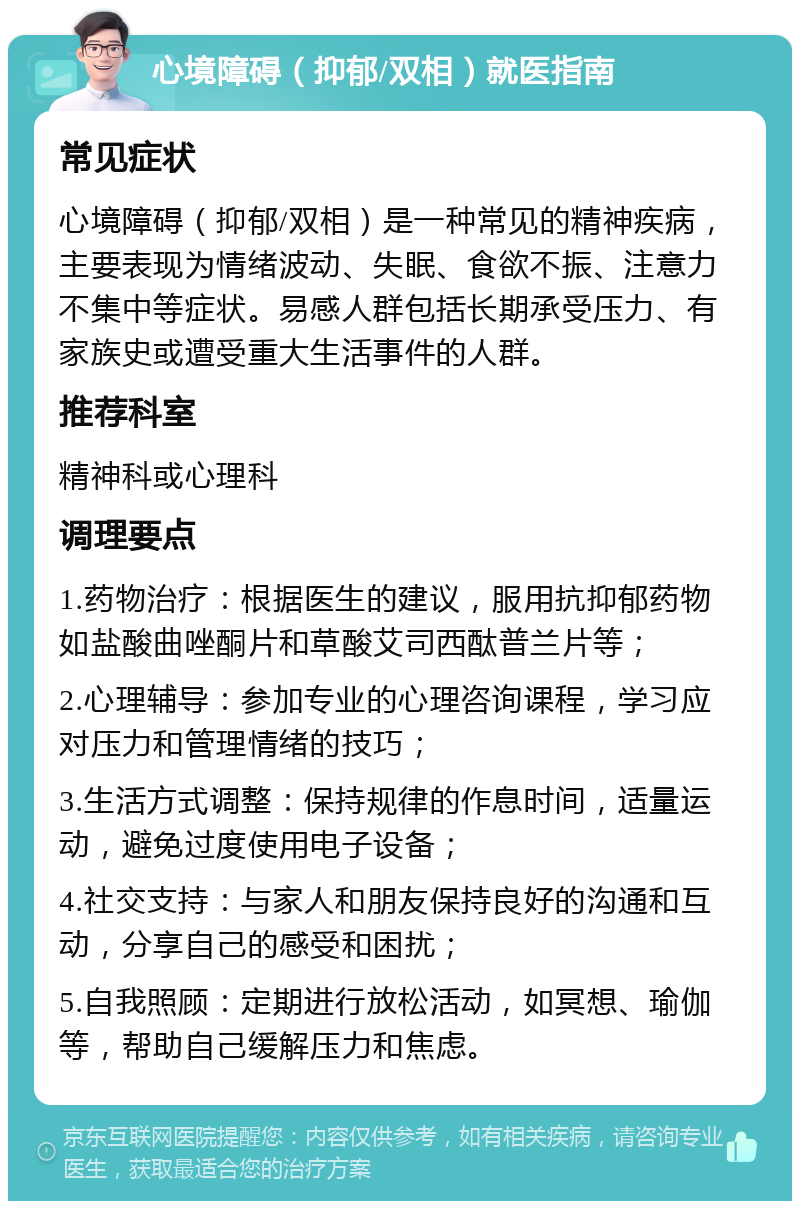 心境障碍（抑郁/双相）就医指南 常见症状 心境障碍（抑郁/双相）是一种常见的精神疾病，主要表现为情绪波动、失眠、食欲不振、注意力不集中等症状。易感人群包括长期承受压力、有家族史或遭受重大生活事件的人群。 推荐科室 精神科或心理科 调理要点 1.药物治疗：根据医生的建议，服用抗抑郁药物如盐酸曲唑酮片和草酸艾司西酞普兰片等； 2.心理辅导：参加专业的心理咨询课程，学习应对压力和管理情绪的技巧； 3.生活方式调整：保持规律的作息时间，适量运动，避免过度使用电子设备； 4.社交支持：与家人和朋友保持良好的沟通和互动，分享自己的感受和困扰； 5.自我照顾：定期进行放松活动，如冥想、瑜伽等，帮助自己缓解压力和焦虑。