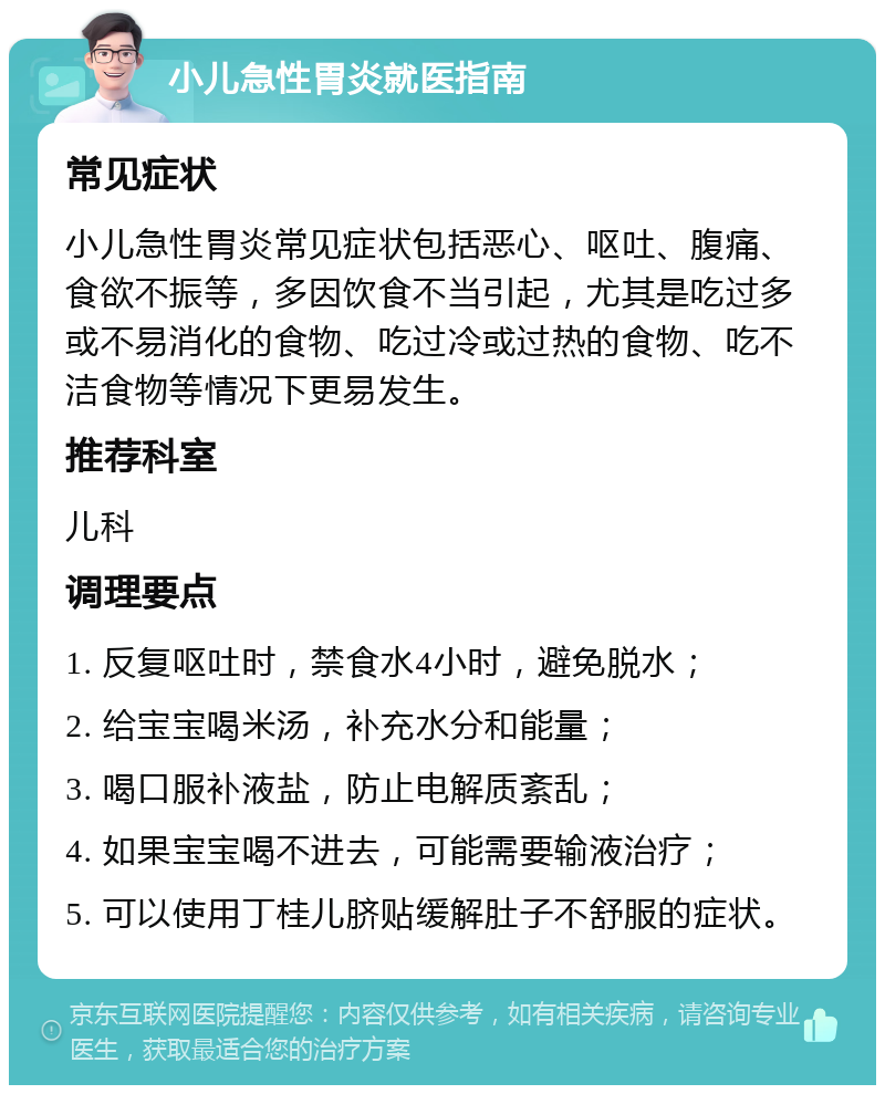 小儿急性胃炎就医指南 常见症状 小儿急性胃炎常见症状包括恶心、呕吐、腹痛、食欲不振等，多因饮食不当引起，尤其是吃过多或不易消化的食物、吃过冷或过热的食物、吃不洁食物等情况下更易发生。 推荐科室 儿科 调理要点 1. 反复呕吐时，禁食水4小时，避免脱水； 2. 给宝宝喝米汤，补充水分和能量； 3. 喝口服补液盐，防止电解质紊乱； 4. 如果宝宝喝不进去，可能需要输液治疗； 5. 可以使用丁桂儿脐贴缓解肚子不舒服的症状。