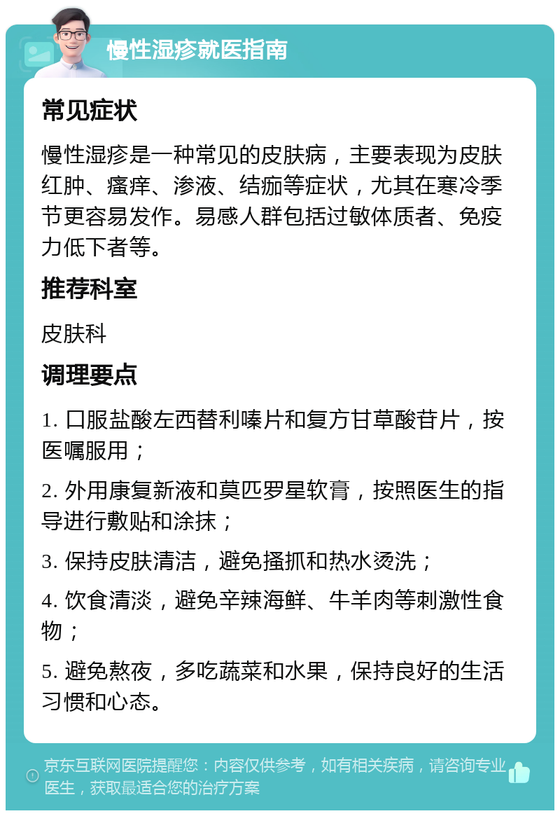 慢性湿疹就医指南 常见症状 慢性湿疹是一种常见的皮肤病，主要表现为皮肤红肿、瘙痒、渗液、结痂等症状，尤其在寒冷季节更容易发作。易感人群包括过敏体质者、免疫力低下者等。 推荐科室 皮肤科 调理要点 1. 口服盐酸左西替利嗪片和复方甘草酸苷片，按医嘱服用； 2. 外用康复新液和莫匹罗星软膏，按照医生的指导进行敷贴和涂抹； 3. 保持皮肤清洁，避免搔抓和热水烫洗； 4. 饮食清淡，避免辛辣海鲜、牛羊肉等刺激性食物； 5. 避免熬夜，多吃蔬菜和水果，保持良好的生活习惯和心态。