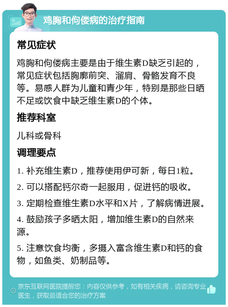 鸡胸和佝偻病的治疗指南 常见症状 鸡胸和佝偻病主要是由于维生素D缺乏引起的，常见症状包括胸廓前突、溜肩、骨骼发育不良等。易感人群为儿童和青少年，特别是那些日晒不足或饮食中缺乏维生素D的个体。 推荐科室 儿科或骨科 调理要点 1. 补充维生素D，推荐使用伊可新，每日1粒。 2. 可以搭配钙尔奇一起服用，促进钙的吸收。 3. 定期检查维生素D水平和X片，了解病情进展。 4. 鼓励孩子多晒太阳，增加维生素D的自然来源。 5. 注意饮食均衡，多摄入富含维生素D和钙的食物，如鱼类、奶制品等。